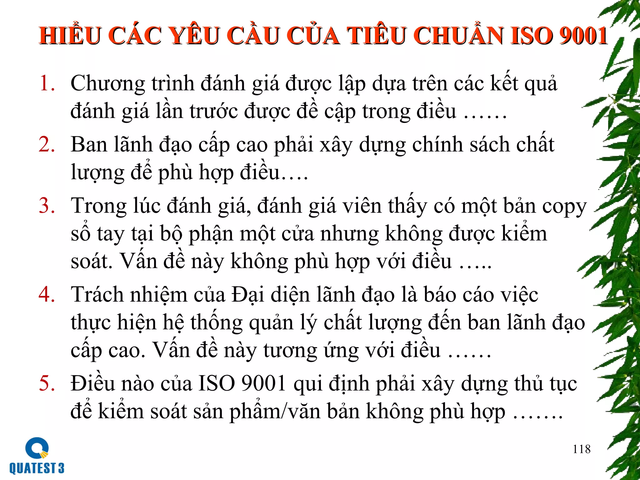 118
1. Chương trình đánh giá được lập dựa trên các kết quả
đánh giá lần trước được đề cập trong điều ……
2. Ban lãnh đạo cấp cao phải xây dựng chính sách chất
lượng để phù hợp điều….
3. Trong lúc đánh giá, đánh giá viên thấy có một bản copy
sổ tay tại bộ phận một cửa nhưng không được kiểm
soát. Vấn đề này không phù hợp với điều …..
4. Trách nhiệm của Đại diện lãnh đạo là báo cáo việc
thực hiện hệ thống quản lý chất lượng đến ban lãnh đạo
cấp cao. Vấn đề này tương ứng với điều ……
5. Điều nào của ISO 9001 qui định phải xây dựng thủ tục
để kiểm soát sản phẩm/văn bản không phù hợp …….
HIỂU CÁC YÊU CẦU CỦA TIÊU CHUẨN ISO 9001HIỂU CÁC YÊU CẦU CỦA TIÊU CHUẨN ISO 9001
 