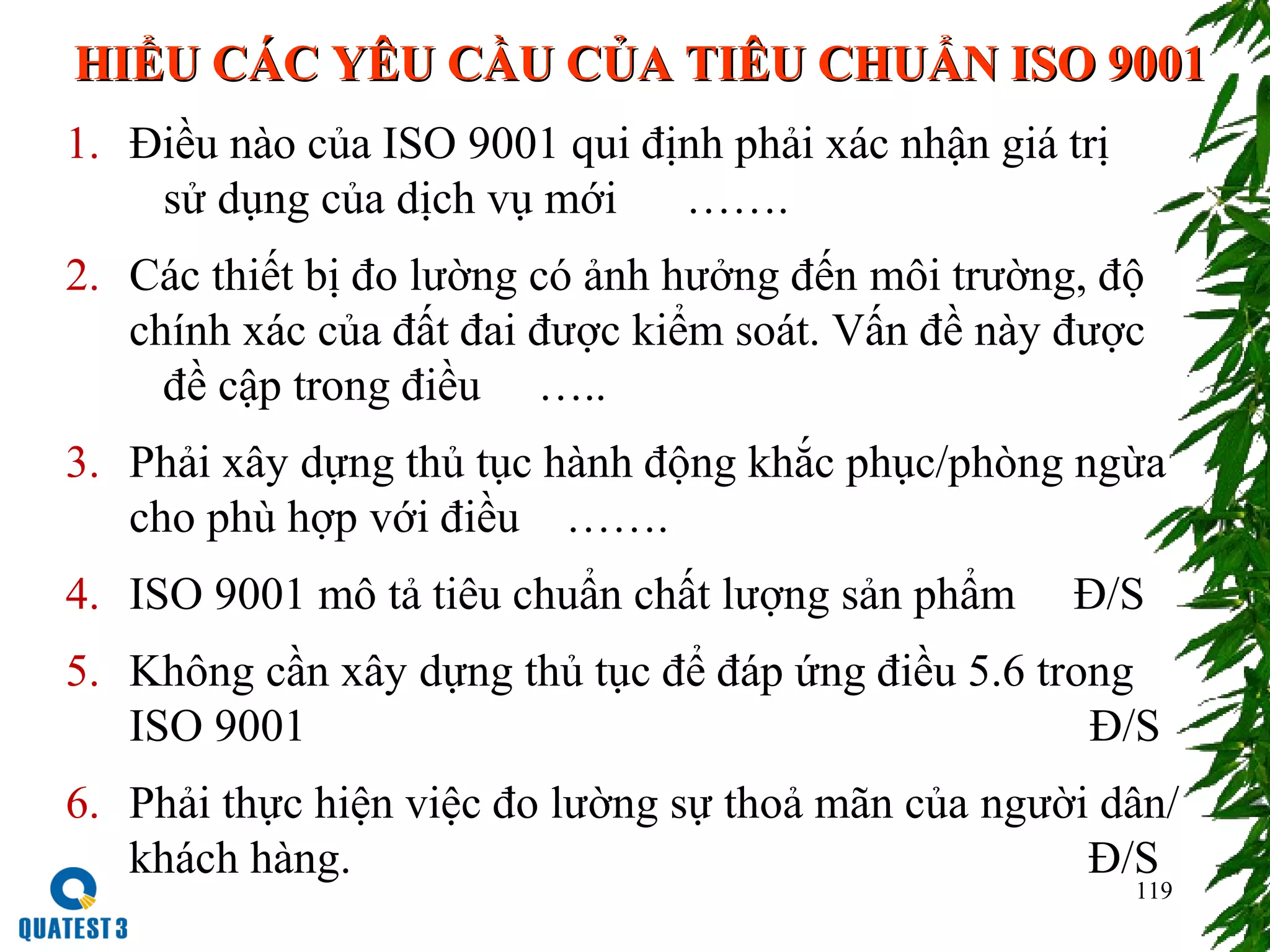 119
HIỂU CÁC YÊU CẦU CỦA TIÊU CHUẨN ISO 9001HIỂU CÁC YÊU CẦU CỦA TIÊU CHUẨN ISO 9001
1. Điều nào của ISO 9001 qui định phải xác nhận giá trị
sử dụng của dịch vụ mới …….
2. Các thiết bị đo lường có ảnh hưởng đến môi trường, độ
chính xác của đất đai được kiểm soát. Vấn đề này được
đề cập trong điều …..
3. Phải xây dựng thủ tục hành động khắc phục/phòng ngừa
cho phù hợp với điều …….
4. ISO 9001 mô tả tiêu chuẩn chất lượng sản phẩm Đ/S
5. Không cần xây dựng thủ tục để đáp ứng điều 5.6 trong
ISO 9001 Đ/S
6. Phải thực hiện việc đo lường sự thoả mãn của người dân/
khách hàng. Đ/S
 
