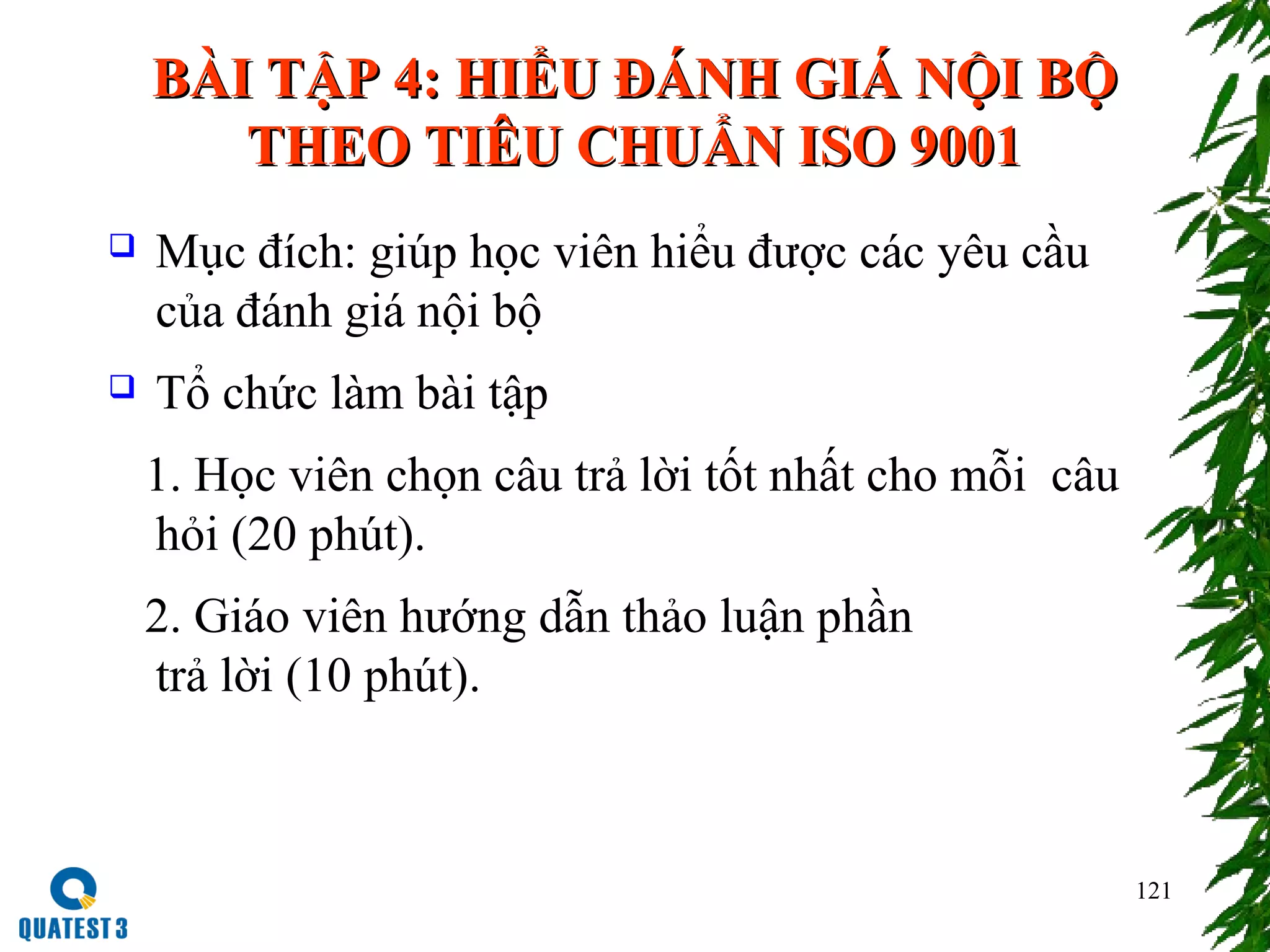 121
BÀI TẬP 4: HIỂU ĐÁNH GIÁ NỘI BỘBÀI TẬP 4: HIỂU ĐÁNH GIÁ NỘI BỘ
THEO TIÊU CHUẨN ISO 9001THEO TIÊU CHUẨN ISO 9001
 Mục đích: giúp học viên hiểu được các yêu cầu
của đánh giá nội bộ
 Tổ chức làm bài tập
1. Học viên chọn câu trả lời tốt nhất cho mỗi câu
hỏi (20 phút).
2. Giáo viên hướng dẫn thảo luận phần
trả lời (10 phút).
 