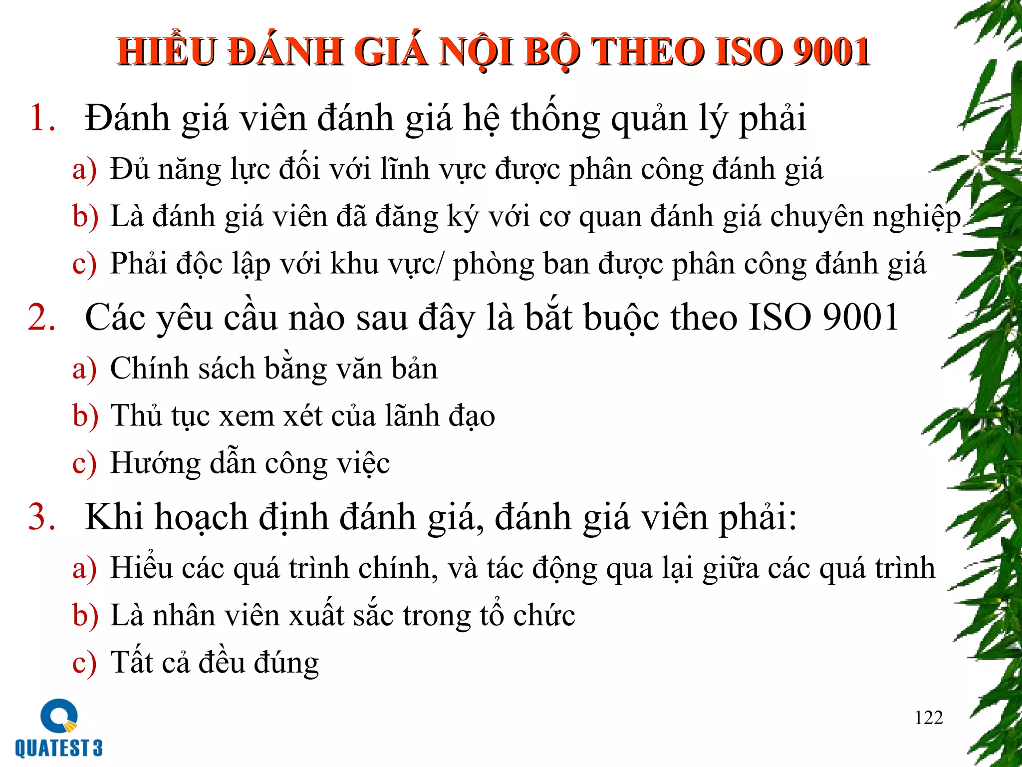122
HIỂU ĐÁNH GIÁ NỘI BỘ THEO ISO 9001HIỂU ĐÁNH GIÁ NỘI BỘ THEO ISO 9001
1. Đánh giá viên đánh giá hệ thống quản lý phải
a) Đủ năng lực đối với lĩnh vực được phân công đánh giá
b) Là đánh giá viên đã đăng ký với cơ quan đánh giá chuyên nghiệp
c) Phải độc lập với khu vực/ phòng ban được phân công đánh giá
2. Các yêu cầu nào sau đây là bắt buộc theo ISO 9001
a) Chính sách bằng văn bản
b) Thủ tục xem xét của lãnh đạo
c) Hướng dẫn công việc
3. Khi hoạch định đánh giá, đánh giá viên phải:
a) Hiểu các quá trình chính, và tác động qua lại giữa các quá trình
b) Là nhân viên xuất sắc trong tổ chức
c) Tất cả đều đúng
 