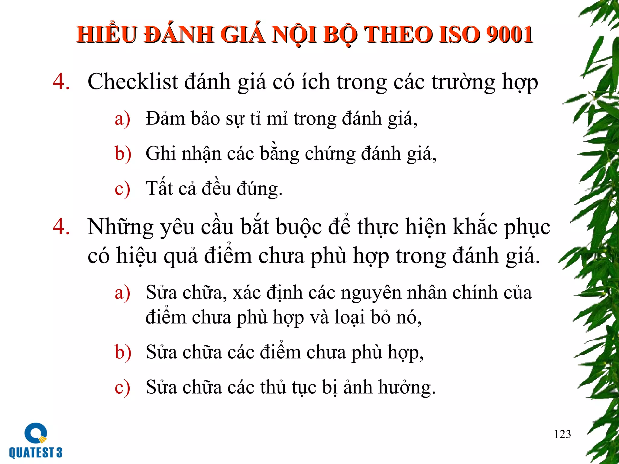 123
4. Checklist đánh giá có ích trong các trường hợp
a) Đảm bảo sự tỉ mỉ trong đánh giá,
b) Ghi nhận các bằng chứng đánh giá,
c) Tất cả đều đúng.
4. Những yêu cầu bắt buộc để thực hiện khắc phục
có hiệu quả điểm chưa phù hợp trong đánh giá.
a) Sửa chữa, xác định các nguyên nhân chính của
điểm chưa phù hợp và loại bỏ nó,
b) Sửa chữa các điểm chưa phù hợp,
c) Sửa chữa các thủ tục bị ảnh hưởng.
HIỂU ĐÁNH GIÁ NỘI BỘ THEO ISO 9001HIỂU ĐÁNH GIÁ NỘI BỘ THEO ISO 9001
 