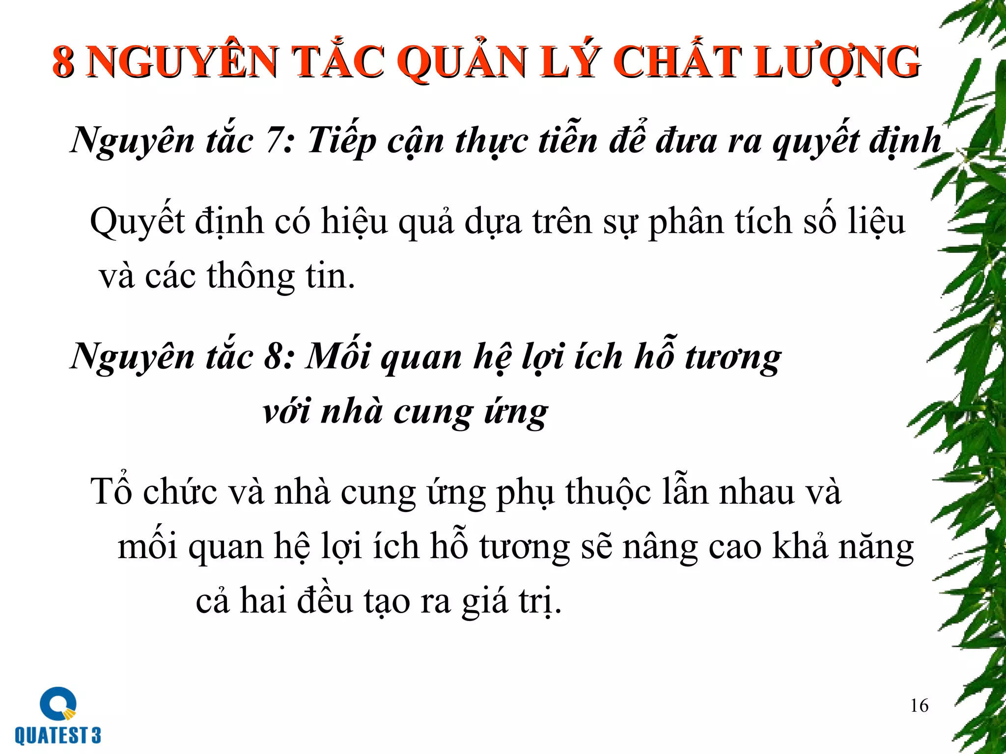 16
Nguyên tắc 7: Tiếp cận thực tiễn để đưa ra quyết định
Quyết định có hiệu quả dựa trên sự phân tích số liệu
và các thông tin.
Nguyên tắc 8: Mối quan hệ lợi ích hỗ tương
với nhà cung ứng
Tổ chức và nhà cung ứng phụ thuộc lẫn nhau và
mối quan hệ lợi ích hỗ tương sẽ nâng cao khả năng
cả hai đều tạo ra giá trị.
8 NGUYÊN TẮC QUẢN LÝ CHẤT LƯỢNG8 NGUYÊN TẮC QUẢN LÝ CHẤT LƯỢNG
 