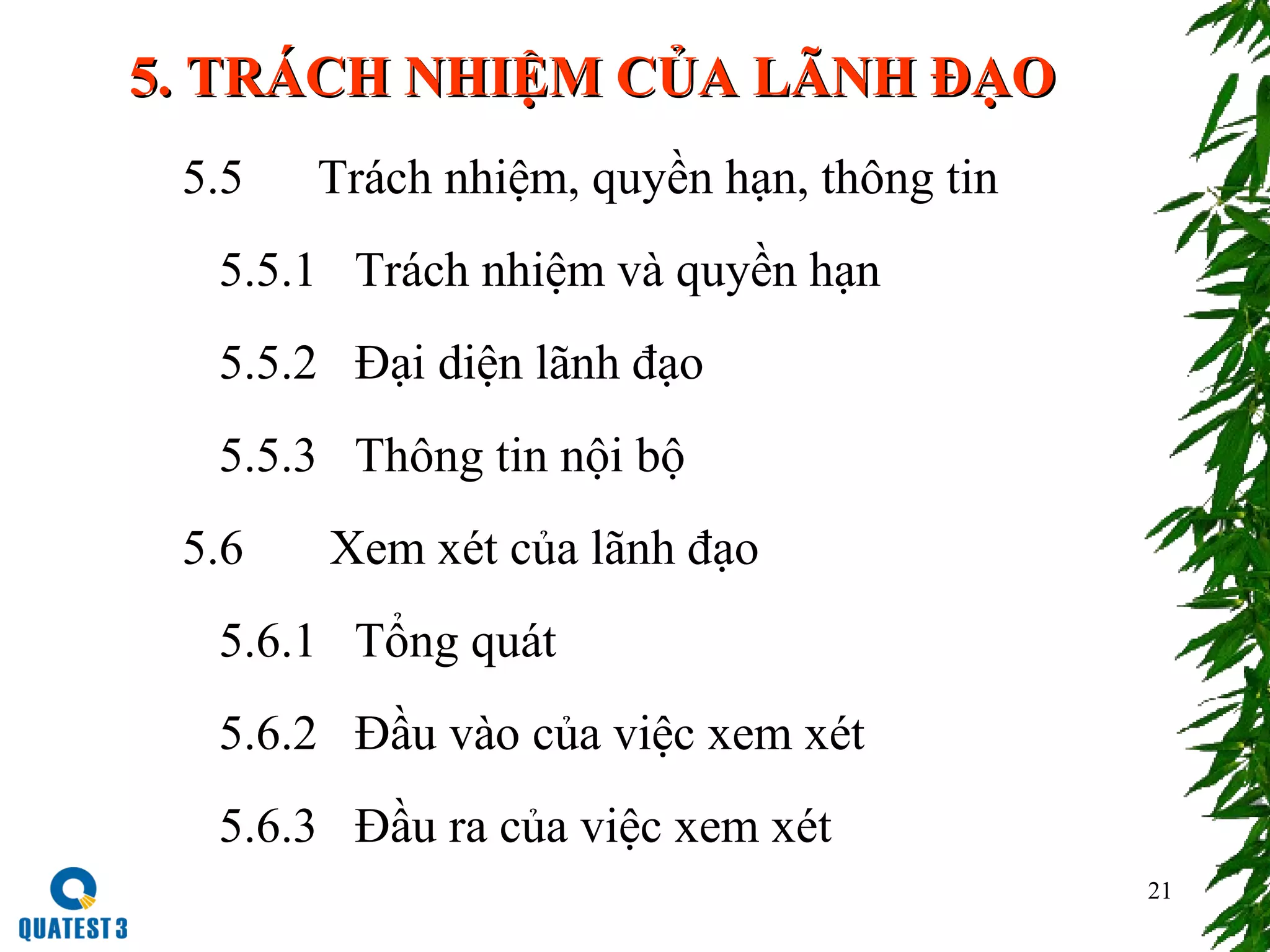 21
5. TRÁCH NHIỆM CỦA LÃNH ĐẠO5. TRÁCH NHIỆM CỦA LÃNH ĐẠO
5.5 Trách nhiệm, quyền hạn, thông tin
5.5.1 Trách nhiệm và quyền hạn
5.5.2 Đại diện lãnh đạo
5.5.3 Thông tin nội bộ
5.6 Xem xét của lãnh đạo
5.6.1 Tổng quát
5.6.2 Đầu vào của việc xem xét
5.6.3 Đầu ra của việc xem xét
 