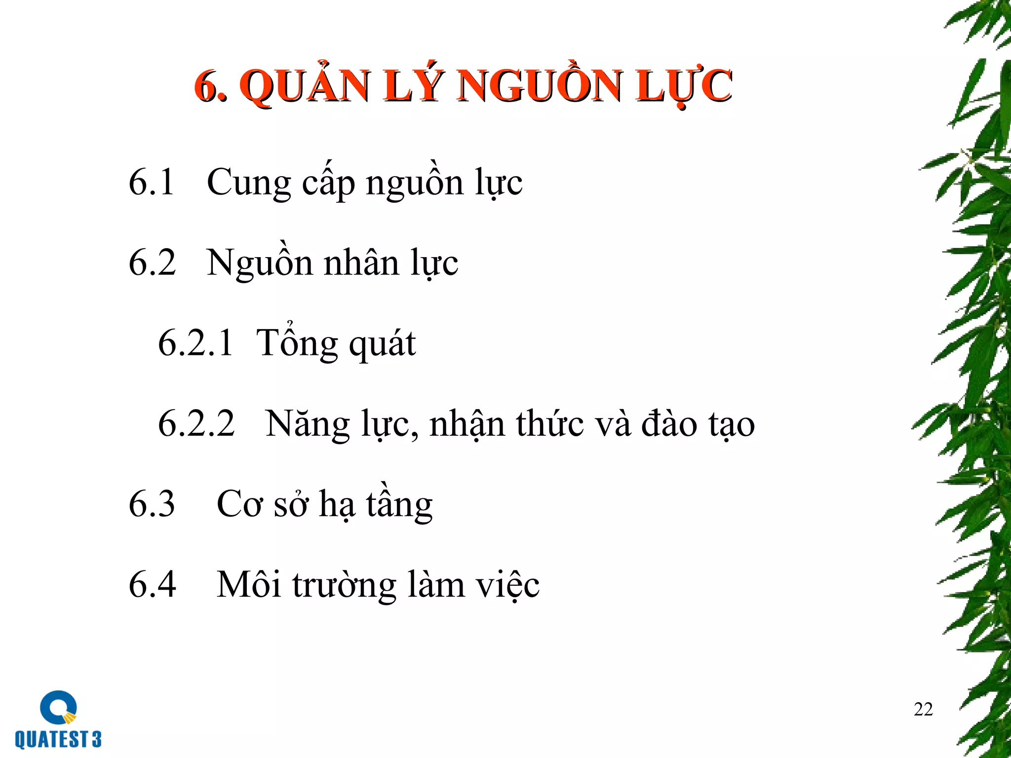 22
6. QUẢN LÝ NGUỒN LỰC6. QUẢN LÝ NGUỒN LỰC
6.1 Cung cấp nguồn lực
6.2 Nguồn nhân lực
6.2.1 Tổng quát
6.2.2 Năng lực, nhận thức và đào tạo
6.3 Cơ sở hạ tầng
6.4 Môi trường làm việc
 