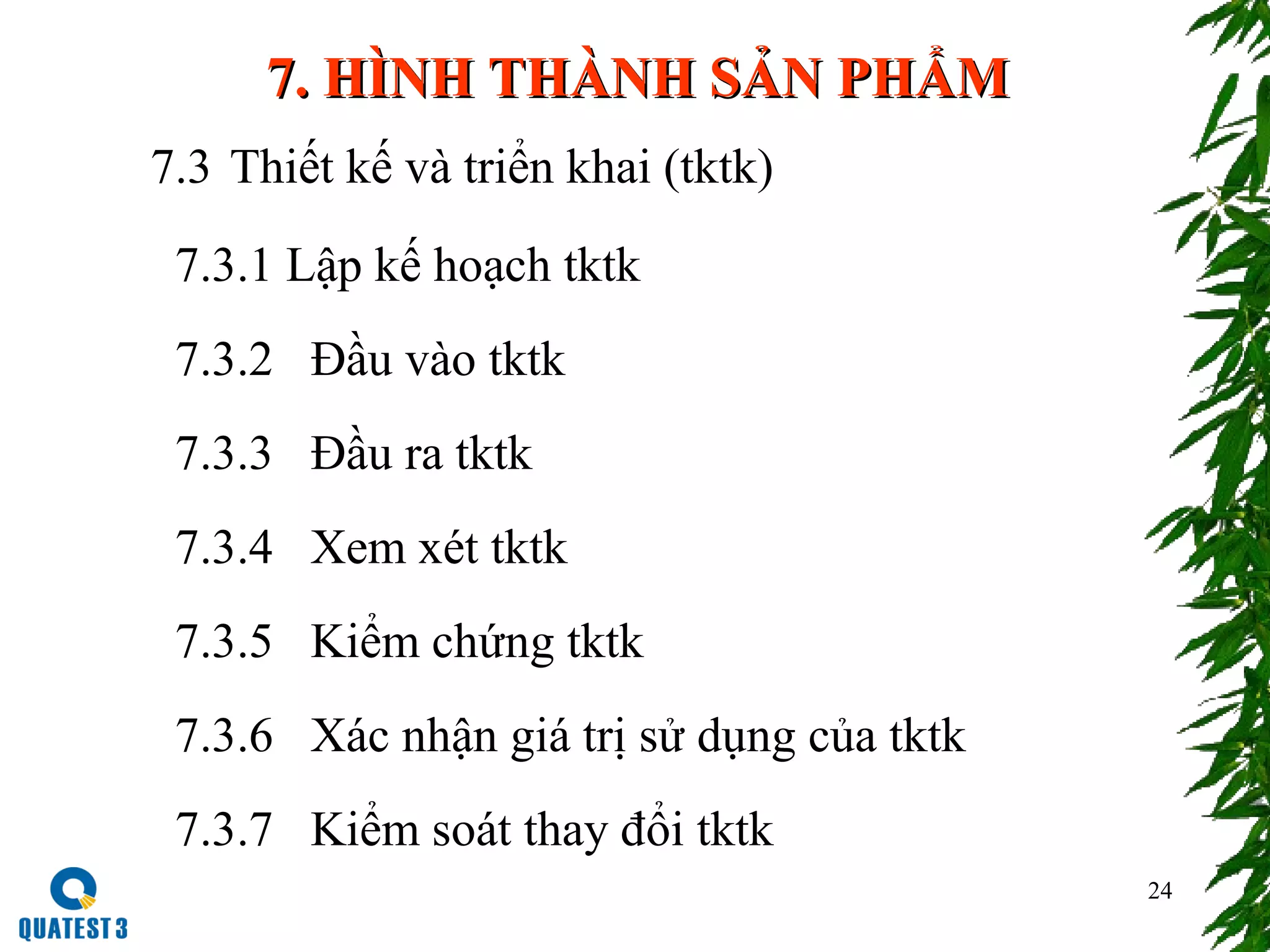 24
7. HÌNH THÀNH SẢN PHẨM7. HÌNH THÀNH SẢN PHẨM
7.3 Thiết kế và triển khai (tktk)
7.3.1 Lập kế hoạch tktk
7.3.2 Đầu vào tktk
7.3.3 Đầu ra tktk
7.3.4 Xem xét tktk
7.3.5 Kiểm chứng tktk
7.3.6 Xác nhận giá trị sử dụng của tktk
7.3.7 Kiểm soát thay đổi tktk
 