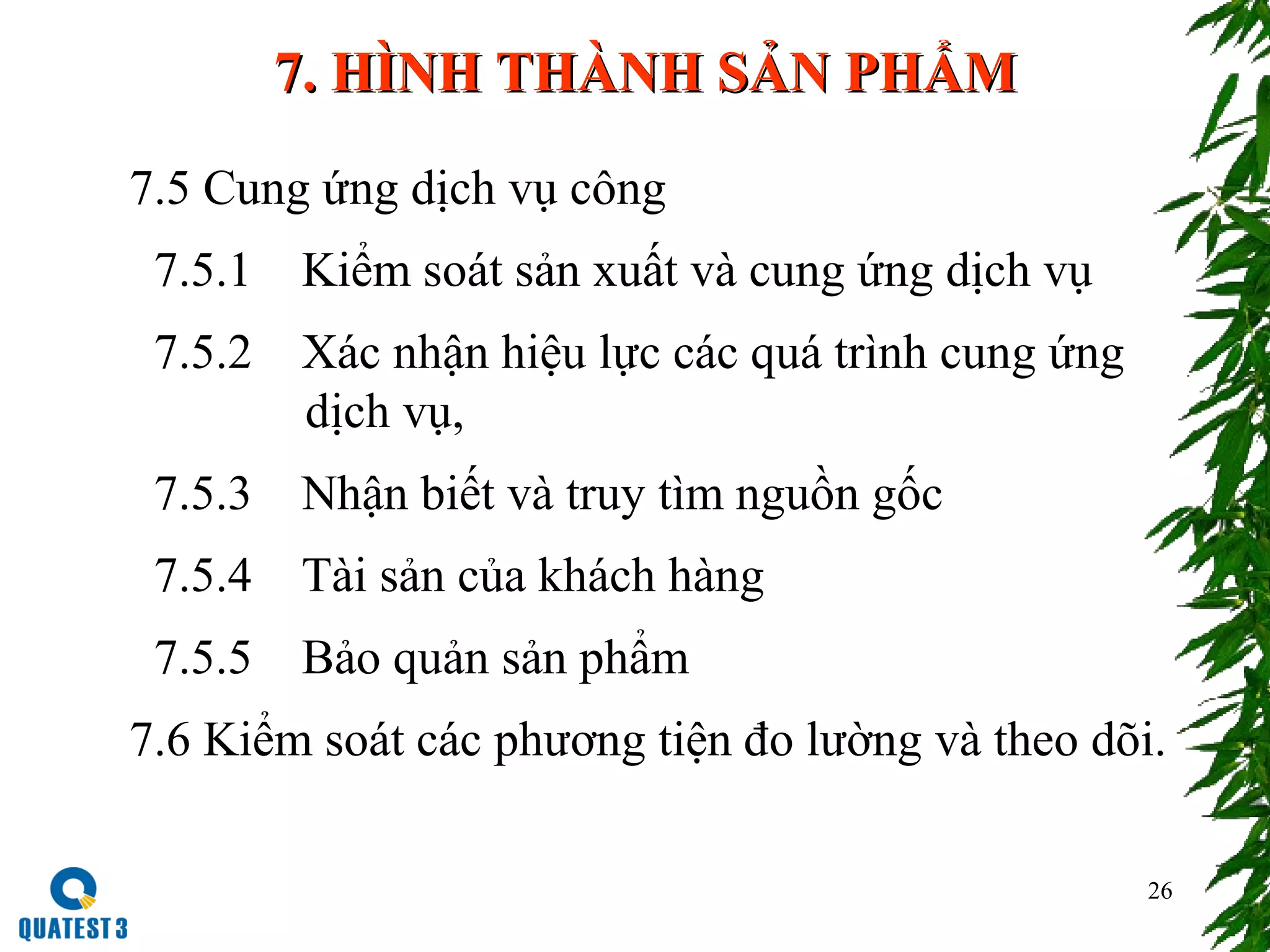 26
7. HÌNH THÀNH SẢN PHẨM7. HÌNH THÀNH SẢN PHẨM
7.5 Cung ứng dịch vụ công
7.5.1 Kiểm soát sản xuất và cung ứng dịch vụ
7.5.2 Xác nhận hiệu lực các quá trình cung ứng
dịch vụ,
7.5.3 Nhận biết và truy tìm nguồn gốc
7.5.4 Tài sản của khách hàng
7.5.5 Bảo quản sản phẩm
7.6 Kiểm soát các phương tiện đo lường và theo dõi.
 