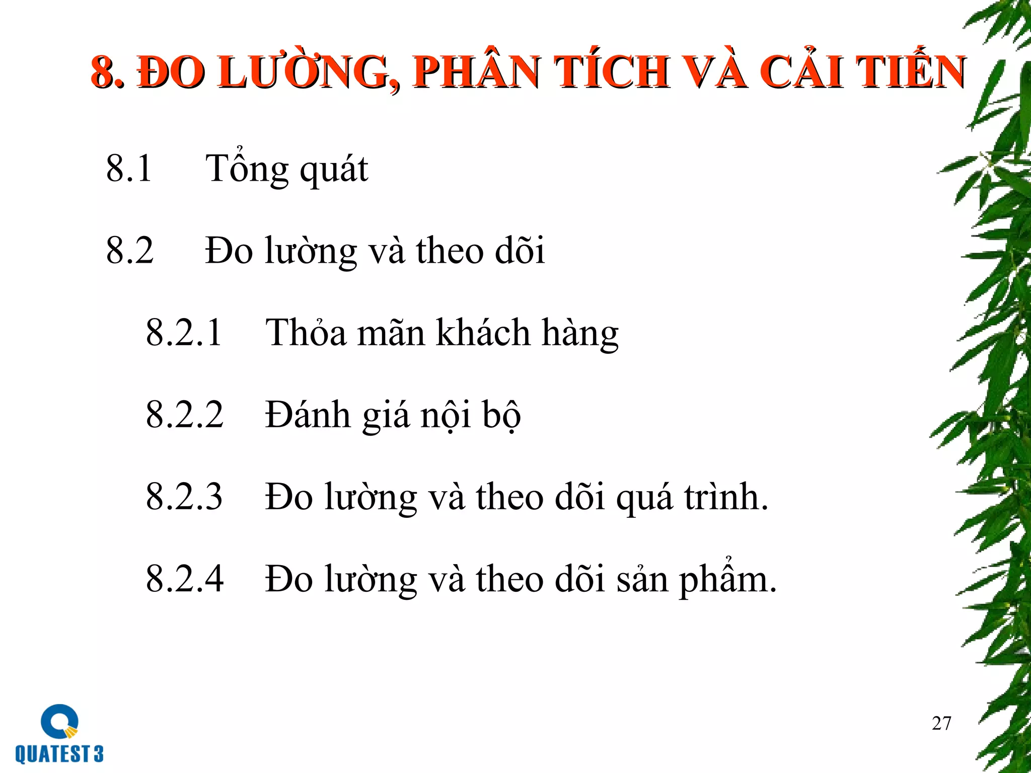 27
8.8. ĐO LƯỜNGĐO LƯỜNG,, PHÂN TÍCH VÀ CẢI TIẾNPHÂN TÍCH VÀ CẢI TIẾN
8.1 Tổng quát
8.2 Đo lường và theo dõi
8.2.1 Thỏa mãn khách hàng
8.2.2 Đánh giá nội bộ
8.2.3 Đo lường và theo dõi quá trình.
8.2.4 Đo lường và theo dõi sản phẩm.
 
