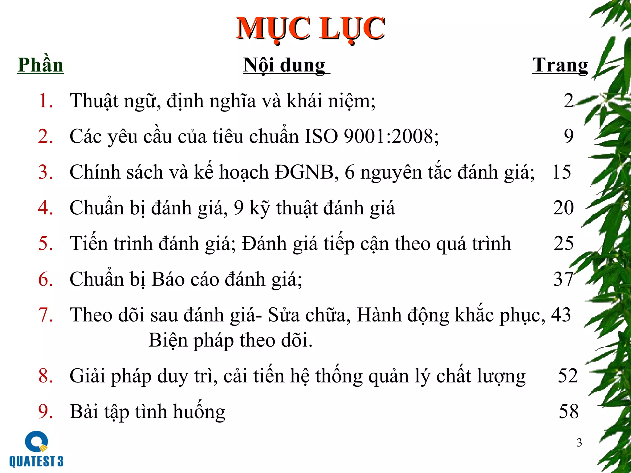3
MỤC LỤCMỤC LỤC
Nội dung Trang
1. Thuật ngữ, định nghĩa và khái niệm; 2
2. Các yêu cầu của tiêu chuẩn ISO 9001:2008; 9
3. Chính sách và kế hoạch ĐGNB, 6 nguyên tắc đánh giá; 15
4. Chuẩn bị đánh giá, 9 kỹ thuật đánh giá 20
5. Tiến trình đánh giá; Đánh giá tiếp cận theo quá trình 25
6. Chuẩn bị Báo cáo đánh giá; 37
7. Theo dõi sau đánh giá- Sửa chữa, Hành động khắc phục, 43
Biện pháp theo dõi.
8. Giải pháp duy trì, cải tiến hệ thống quản lý chất lượng 52
9. Bài tập tình huống 58
Phần
 