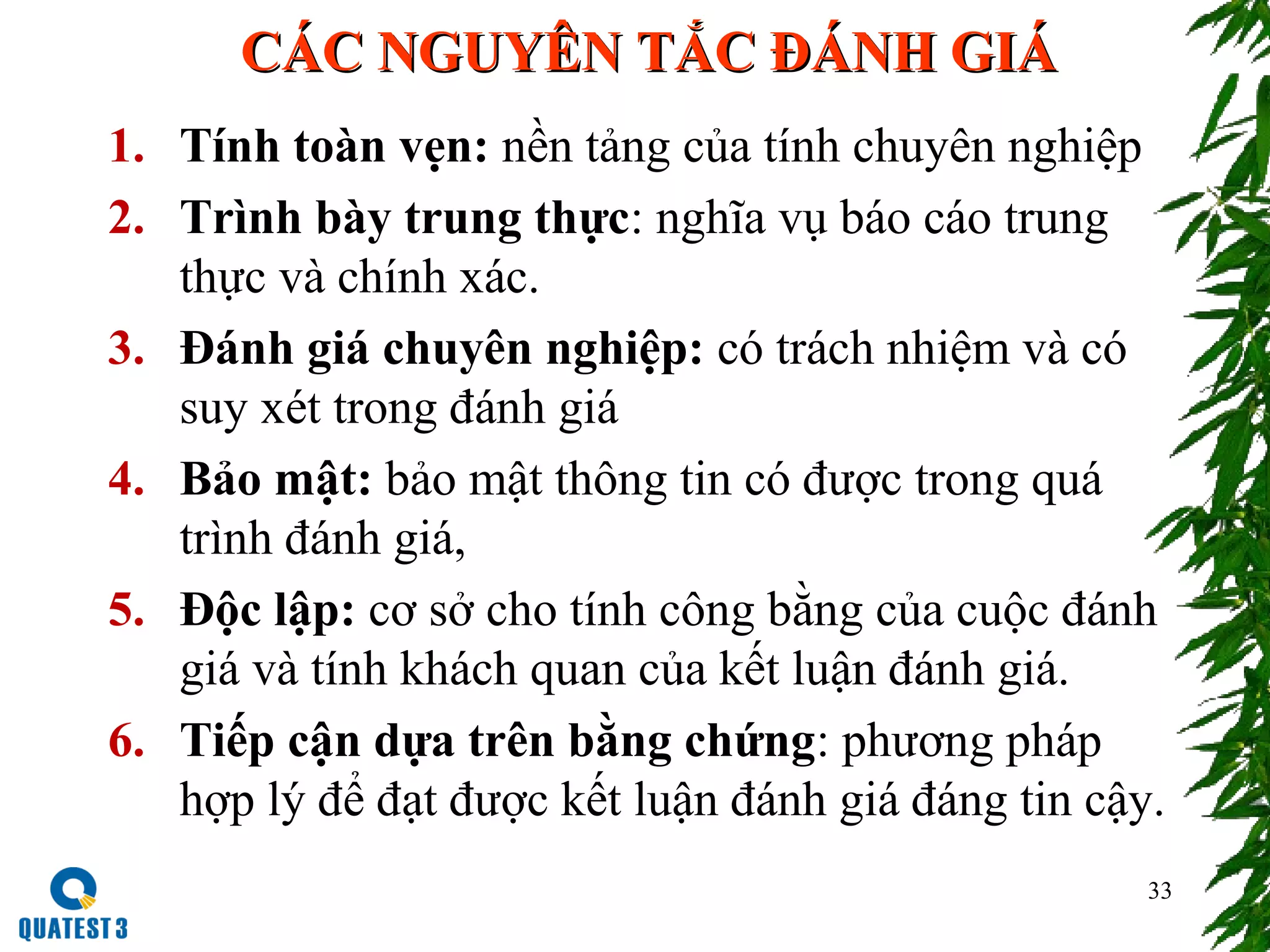 CÁC NGUYÊN TẮC ĐÁNH GIÁCÁC NGUYÊN TẮC ĐÁNH GIÁ
1. Tính toàn vẹn: nền tảng của tính chuyên nghiệp
2. Trình bày trung thực: nghĩa vụ báo cáo trung
thực và chính xác.
3. Đánh giá chuyên nghiệp: có trách nhiệm và có
suy xét trong đánh giá
4. Bảo mật: bảo mật thông tin có được trong quá
trình đánh giá,
5. Độc lập: cơ sở cho tính công bằng của cuộc đánh
giá và tính khách quan của kết luận đánh giá.
6. Tiếp cận dựa trên bằng chứng: phương pháp
hợp lý để đạt được kết luận đánh giá đáng tin cậy.
33
 