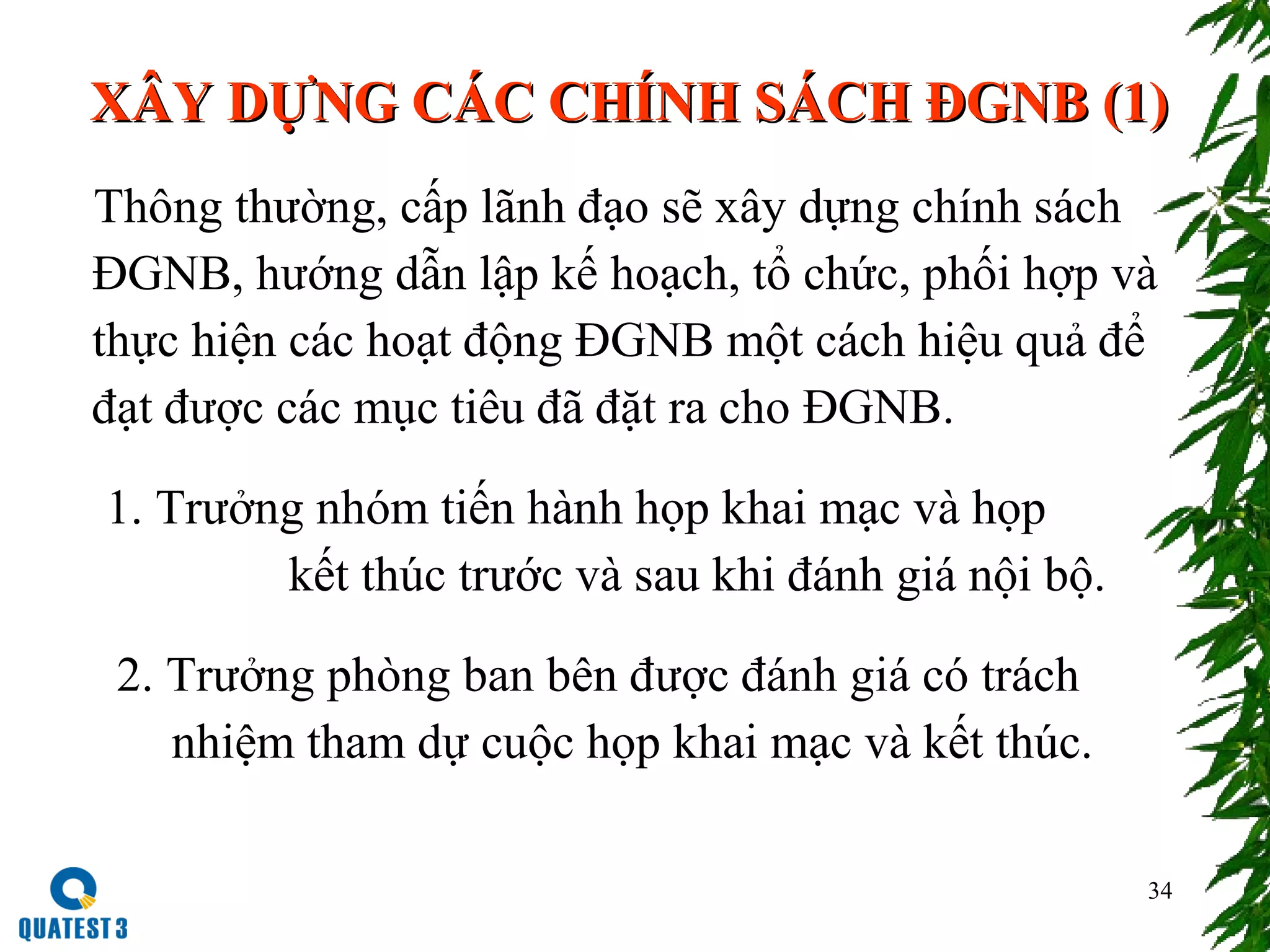 34
XÂY DỰNG CÁC CHÍNH SÁCH ĐGNB (1)XÂY DỰNG CÁC CHÍNH SÁCH ĐGNB (1)
Thông thường, cấp lãnh đạo sẽ xây dựng chính sách
ĐGNB, hướng dẫn lập kế hoạch, tổ chức, phối hợp và
thực hiện các hoạt động ĐGNB một cách hiệu quả để
đạt được các mục tiêu đã đặt ra cho ĐGNB.
1. Trưởng nhóm tiến hành họp khai mạc và họp
kết thúc trước và sau khi đánh giá nội bộ.
2. Trưởng phòng ban bên được đánh giá có trách
nhiệm tham dự cuộc họp khai mạc và kết thúc.
 