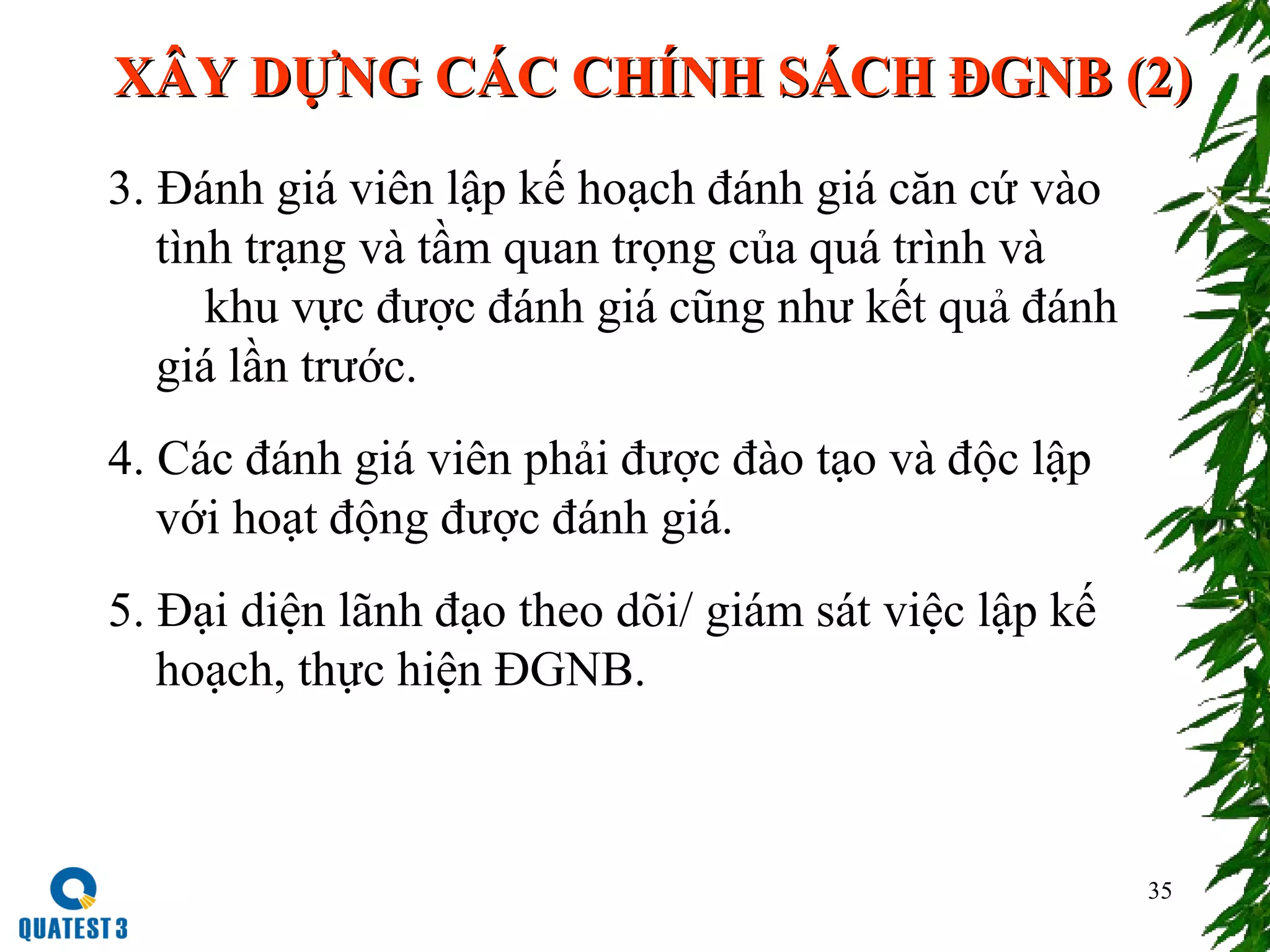 35
XÂY DỰNG CÁC CHÍNH SÁCH ĐGNB (2)XÂY DỰNG CÁC CHÍNH SÁCH ĐGNB (2)
3. Đánh giá viên lập kế hoạch đánh giá căn cứ vào
tình trạng và tầm quan trọng của quá trình và
khu vực được đánh giá cũng như kết quả đánh
giá lần trước.
4. Các đánh giá viên phải được đào tạo và độc lập
với hoạt động được đánh giá.
5. Đại diện lãnh đạo theo dõi/ giám sát việc lập kế
hoạch, thực hiện ĐGNB.
 