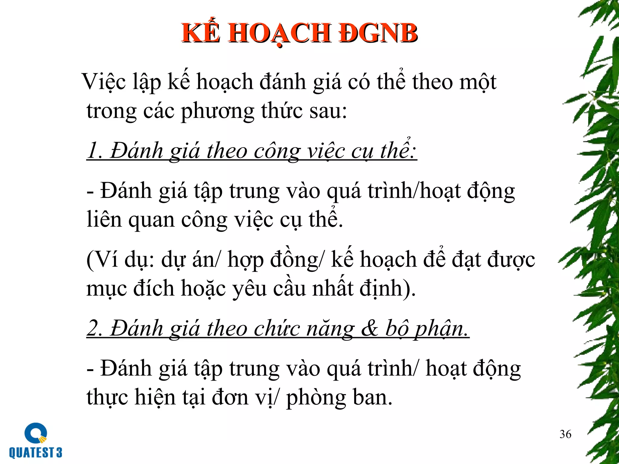 36
KẾ HOẠCH ĐGNBKẾ HOẠCH ĐGNB
Việc lập kế hoạch đánh giá có thể theo một
trong các phương thức sau:
1. Đánh giá theo công việc cụ thể:
- Đánh giá tập trung vào quá trình/hoạt động
liên quan công việc cụ thể.
(Ví dụ: dự án/ hợp đồng/ kế hoạch để đạt được
mục đích hoặc yêu cầu nhất định).
2. Đánh giá theo chức năng & bộ phận.
- Đánh giá tập trung vào quá trình/ hoạt động
thực hiện tại đơn vị/ phòng ban.
 