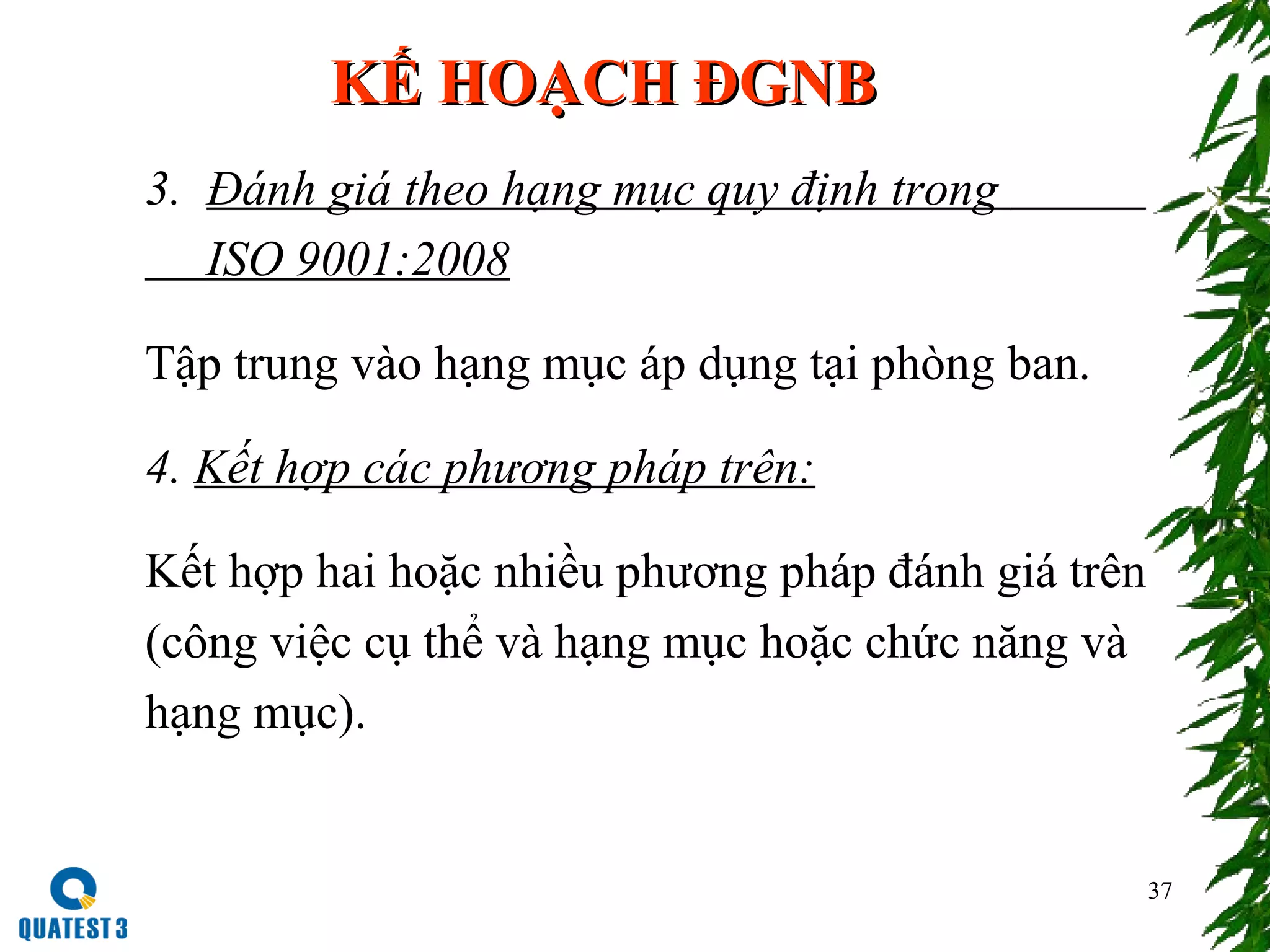 37
KẾ HOẠCH ĐGNBKẾ HOẠCH ĐGNB
3. Đánh giá theo hạng mục quy định trong
ISO 9001:2008
Tập trung vào hạng mục áp dụng tại phòng ban.
4. Kết hợp các phương pháp trên:
Kết hợp hai hoặc nhiều phương pháp đánh giá trên
(công việc cụ thể và hạng mục hoặc chức năng và
hạng mục).
 