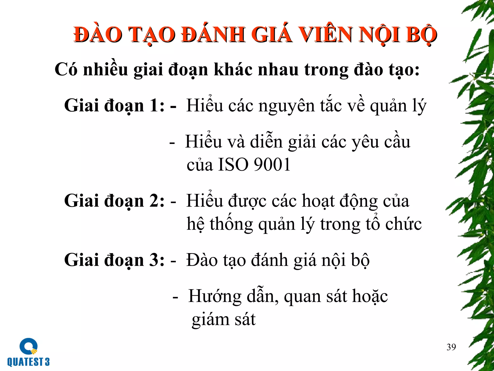 39
ĐÀO TẠO ĐÁNH GIÁ VIÊN NỘI BỘĐÀO TẠO ĐÁNH GIÁ VIÊN NỘI BỘ
Có nhiều giai đoạn khác nhau trong đào tạo:
Giai đoạn 1: - Hiểu các nguyên tắc về quản lý
- Hiểu và diễn giải các yêu cầu
của ISO 9001
Giai đoạn 2: - Hiểu được các hoạt động của
hệ thống quản lý trong tổ chức
Giai đoạn 3: - Đào tạo đánh giá nội bộ
- Hướng dẫn, quan sát hoặc
giám sát
 