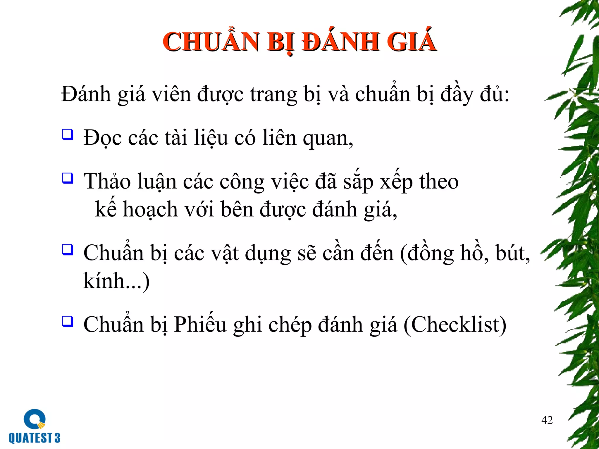 42
CHUẨN BỊ ĐÁNH GIÁCHUẨN BỊ ĐÁNH GIÁ
Đánh giá viên được trang bị và chuẩn bị đầy đủ:
 Đọc các tài liệu có liên quan,
 Thảo luận các công việc đã sắp xếp theo
kế hoạch với bên được đánh giá,
 Chuẩn bị các vật dụng sẽ cần đến (đồng hồ, bút,
kính...)
 Chuẩn bị Phiếu ghi chép đánh giá (Checklist)
 