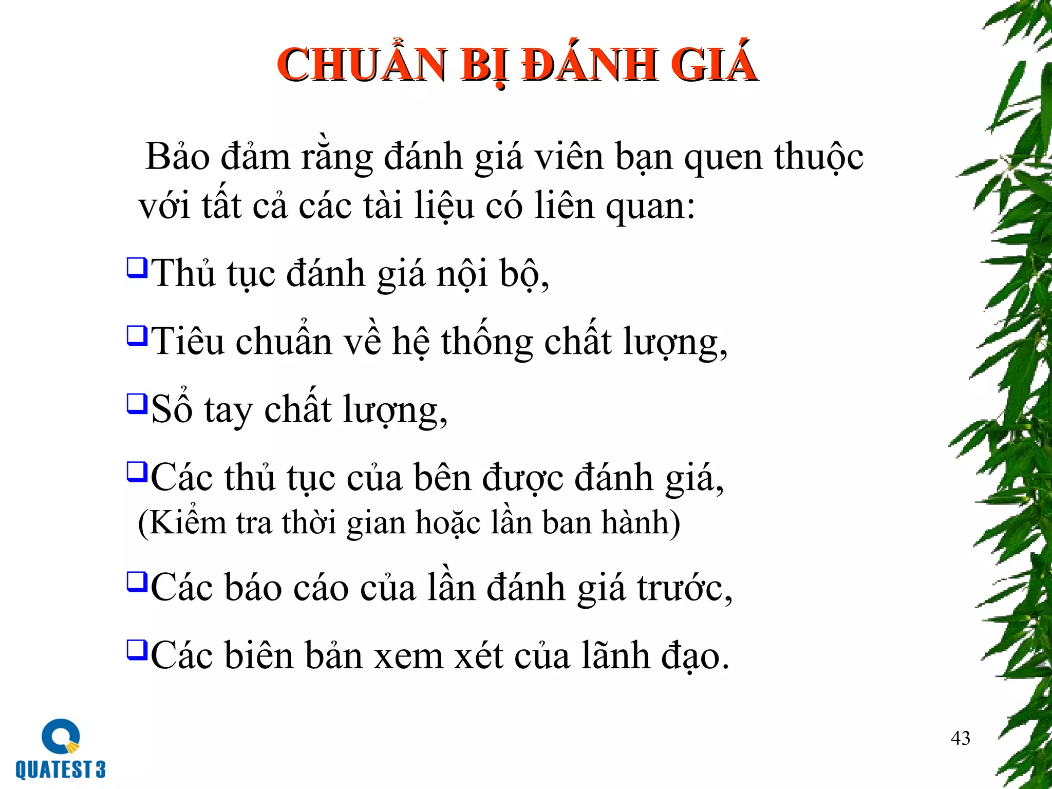 43
CHUẨN BỊ ĐÁNH GIÁCHUẨN BỊ ĐÁNH GIÁ
Bảo đảm rằng đánh giá viên bạn quen thuộc
với tất cả các tài liệu có liên quan:
Thủ tục đánh giá nội bộ,
Tiêu chuẩn về hệ thống chất lượng,
Sổ tay chất lượng,
Các thủ tục của bên được đánh giá,
(Kiểm tra thời gian hoặc lần ban hành)
Các báo cáo của lần đánh giá trước,
Các biên bản xem xét của lãnh đạo.
 