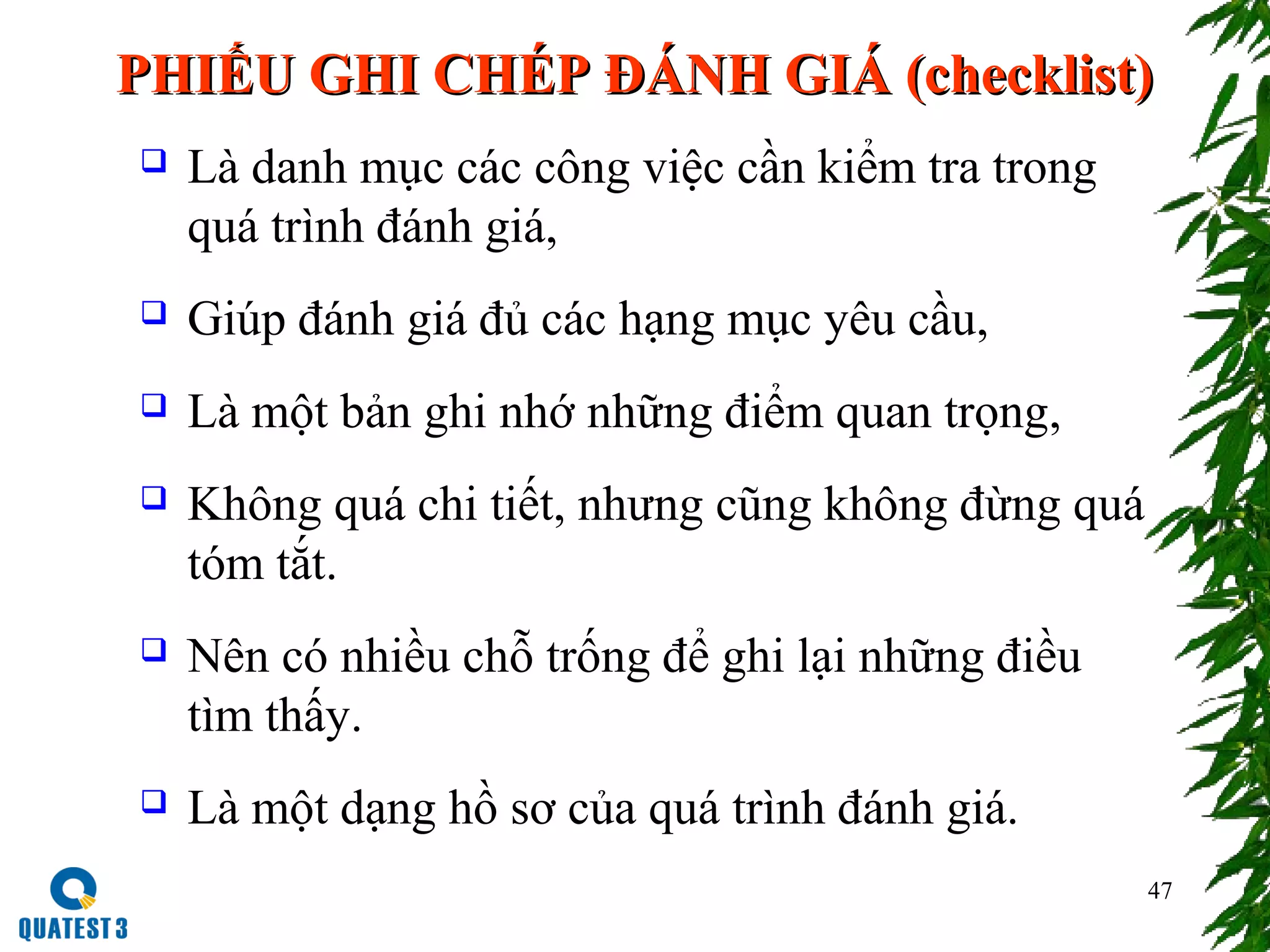 47
PHIẾU GHI CHÉP ĐÁNH GIÁ (checklist)PHIẾU GHI CHÉP ĐÁNH GIÁ (checklist)
 Là danh mục các công việc cần kiểm tra trong
quá trình đánh giá,
 Giúp đánh giá đủ các hạng mục yêu cầu,
 Là một bản ghi nhớ những điểm quan trọng,
 Không quá chi tiết, nhưng cũng không đừng quá
tóm tắt.
 Nên có nhiều chỗ trống để ghi lại những điều
tìm thấy.
 Là một dạng hồ sơ của quá trình đánh giá.
 