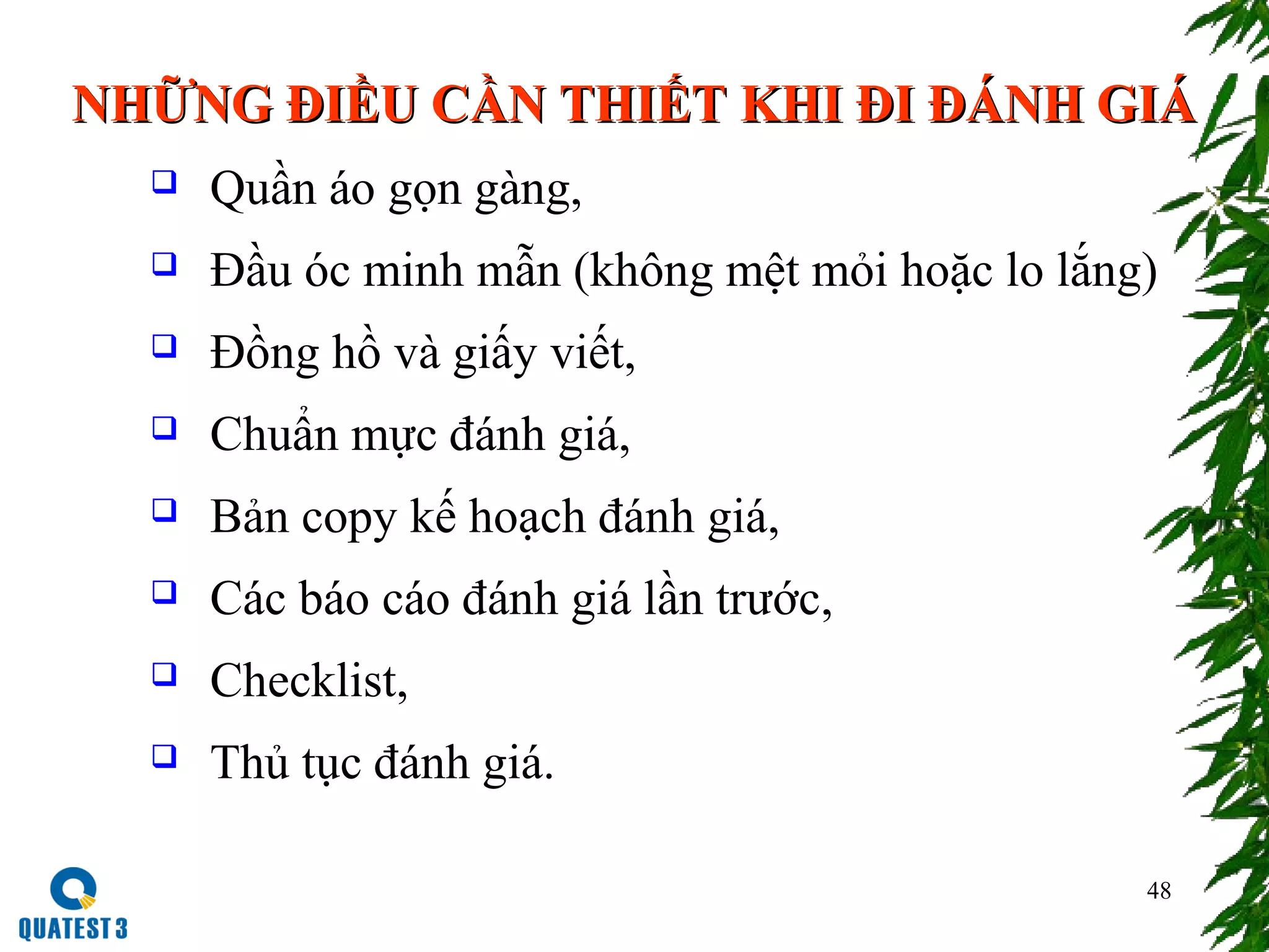 48
NHỮNG ĐIỀU CẦN THIẾT KHI ĐI ĐÁNH GIÁNHỮNG ĐIỀU CẦN THIẾT KHI ĐI ĐÁNH GIÁ
 Quần áo gọn gàng,
 Đầu óc minh mẫn (không mệt mỏi hoặc lo lắng)
 Đồng hồ và giấy viết,
 Chuẩn mực đánh giá,
 Bản copy kế hoạch đánh giá,
 Các báo cáo đánh giá lần trước,
 Checklist,
 Thủ tục đánh giá.
 