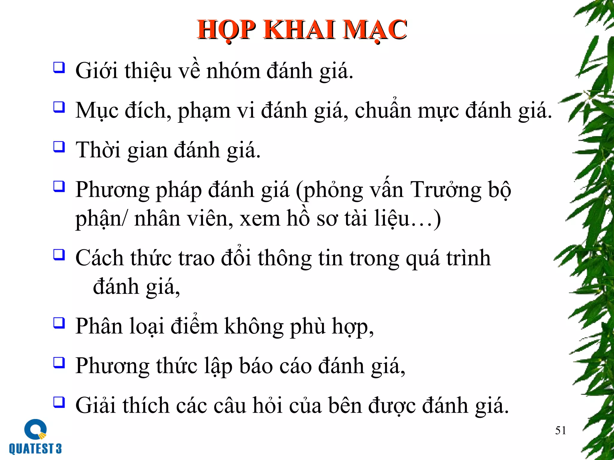 51
HỌP KHAI MẠCHỌP KHAI MẠC
 Giới thiệu về nhóm đánh giá.
 Mục đích, phạm vi đánh giá, chuẩn mực đánh giá.
 Thời gian đánh giá.
 Phương pháp đánh giá (phỏng vấn Trưởng bộ
phận/ nhân viên, xem hồ sơ tài liệu…)
 Cách thức trao đổi thông tin trong quá trình
đánh giá,
 Phân loại điểm không phù hợp,
 Phương thức lập báo cáo đánh giá,
 Giải thích các câu hỏi của bên được đánh giá.
 