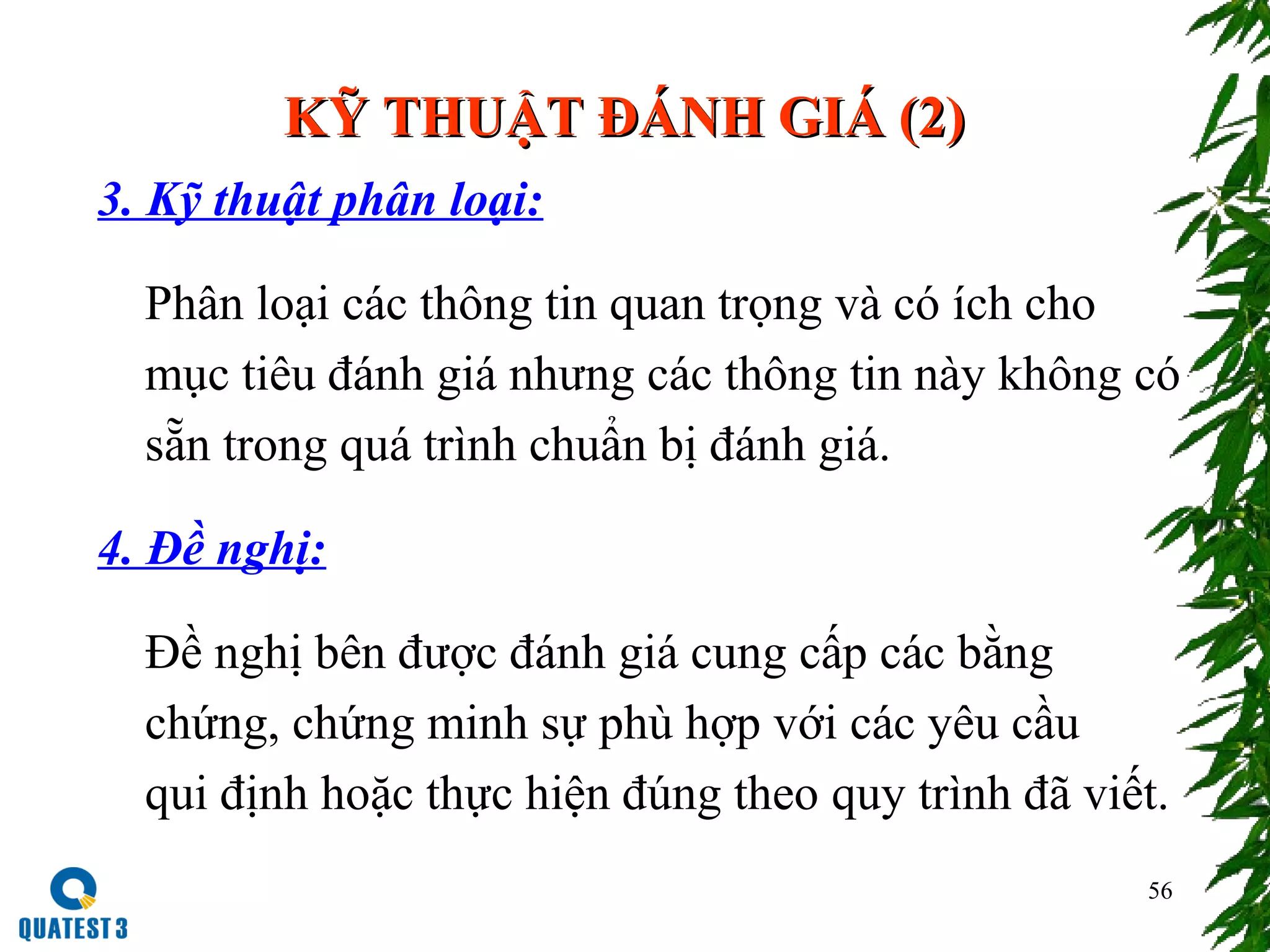 56
KỸ THUẬT ĐÁNH GIÁ (2)KỸ THUẬT ĐÁNH GIÁ (2)
3. Kỹ thuật phân loại:
Phân loại các thông tin quan trọng và có ích cho
mục tiêu đánh giá nhưng các thông tin này không có
sẵn trong quá trình chuẩn bị đánh giá.
4. Đề nghị:
Đề nghị bên được đánh giá cung cấp các bằng
chứng, chứng minh sự phù hợp với các yêu cầu
qui định hoặc thực hiện đúng theo quy trình đã viết.
 
