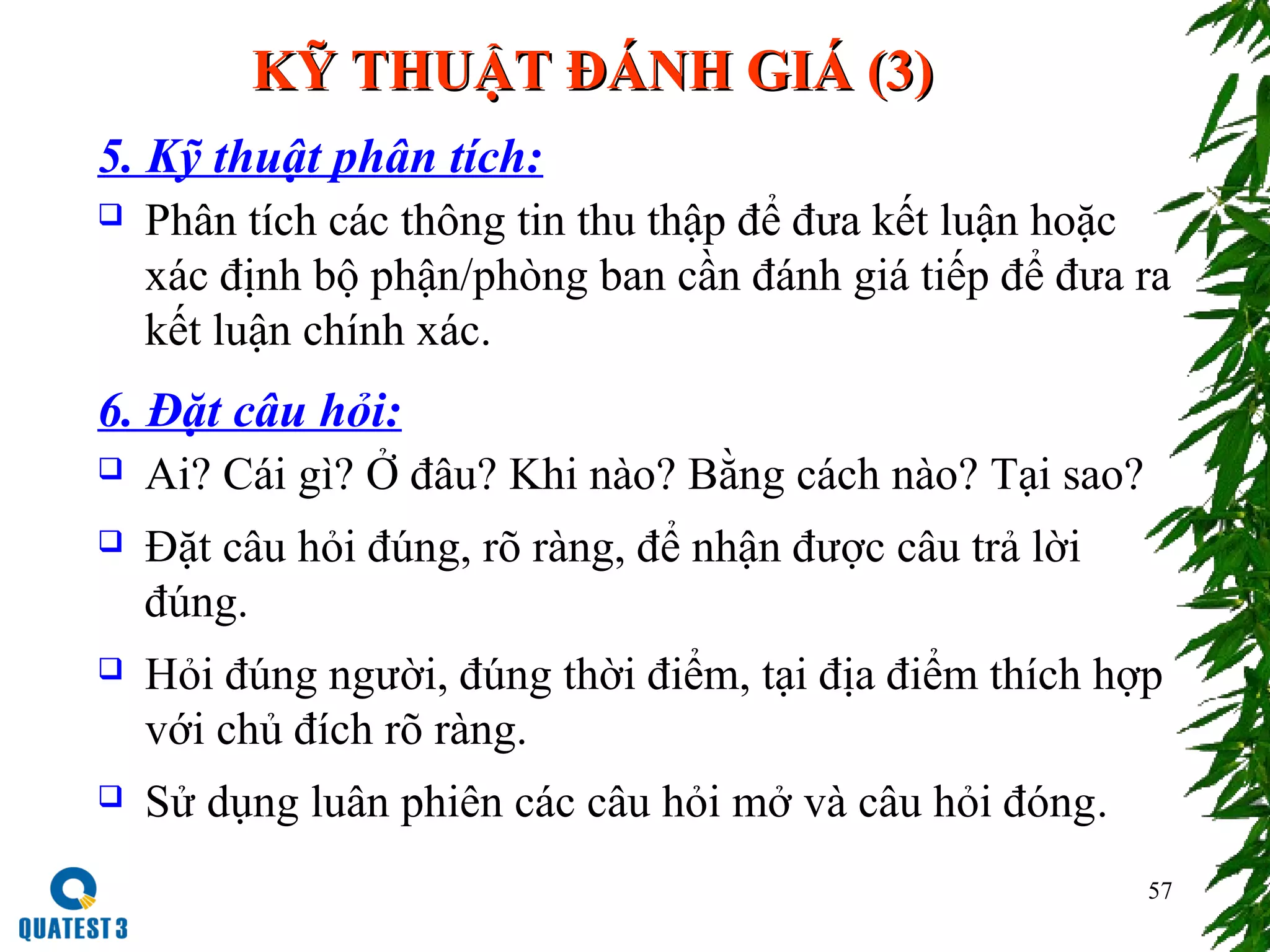 57
KỸ THUẬT ĐÁNH GIÁ (3)KỸ THUẬT ĐÁNH GIÁ (3)
5. Kỹ thuật phân tích:
 Phân tích các thông tin thu thập để đưa kết luận hoặc
xác định bộ phận/phòng ban cần đánh giá tiếp để đưa ra
kết luận chính xác.
6. Đặt câu hỏi:
 Ai? Cái gì? Ở đâu? Khi nào? Bằng cách nào? Tại sao?
 Đặt câu hỏi đúng, rõ ràng, để nhận được câu trả lời
đúng.
 Hỏi đúng người, đúng thời điểm, tại địa điểm thích hợp
với chủ đích rõ ràng.
 Sử dụng luân phiên các câu hỏi mở và câu hỏi đóng.
 