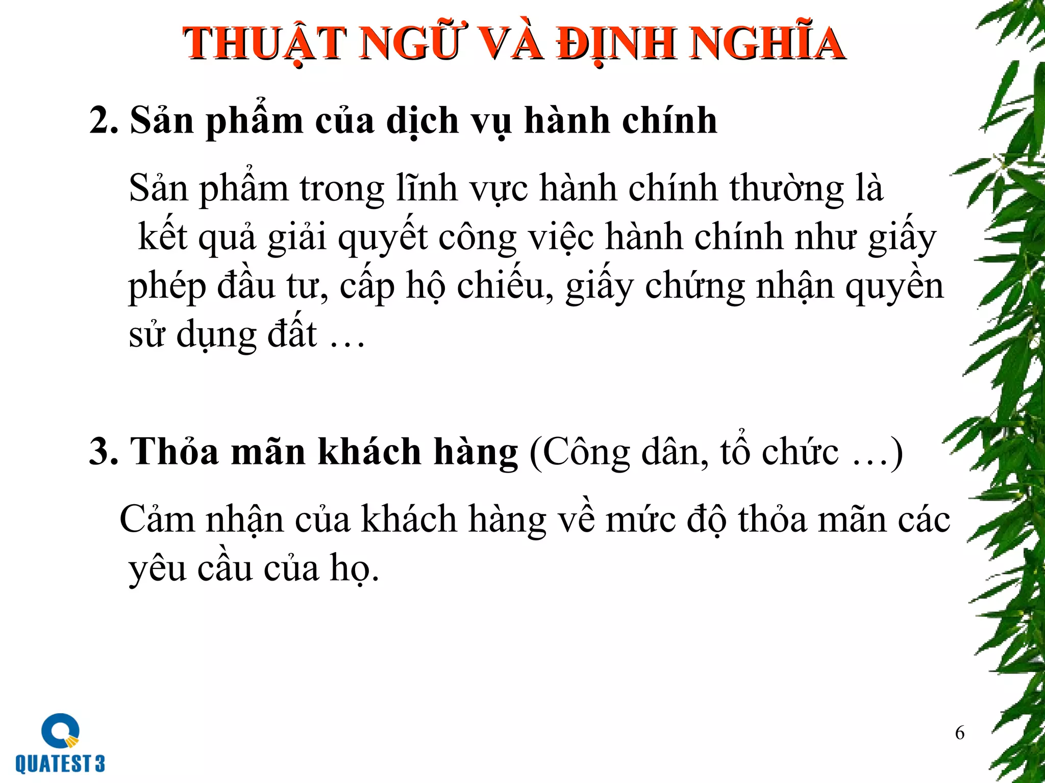 THUẬT NGỮ VÀ ĐỊNH NGHĨATHUẬT NGỮ VÀ ĐỊNH NGHĨA
2. Sản phẩm của dịch vụ hành chính
Sản phẩm trong lĩnh vực hành chính thường là
kết quả giải quyết công việc hành chính như giấy
phép đầu tư, cấp hộ chiếu, giấy chứng nhận quyền
sử dụng đất …
3. Thỏa mãn khách hàng (Công dân, tổ chức …)
Cảm nhận của khách hàng về mức độ thỏa mãn các
yêu cầu của họ.
6
 