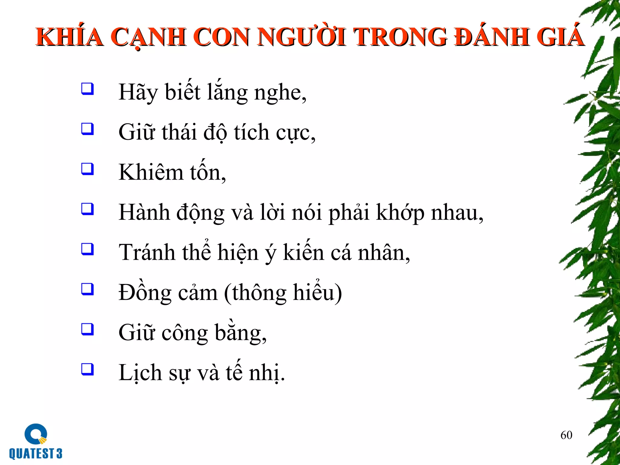 60
KHÍA CẠNH CON NGƯỜI TRONG ĐÁNH GIÁKHÍA CẠNH CON NGƯỜI TRONG ĐÁNH GIÁ
 Hãy biết lắng nghe,
 Giữ thái độ tích cực,
 Khiêm tốn,
 Hành động và lời nói phải khớp nhau,
 Tránh thể hiện ý kiến cá nhân,
 Đồng cảm (thông hiểu)
 Giữ công bằng,
 Lịch sự và tế nhị.
 