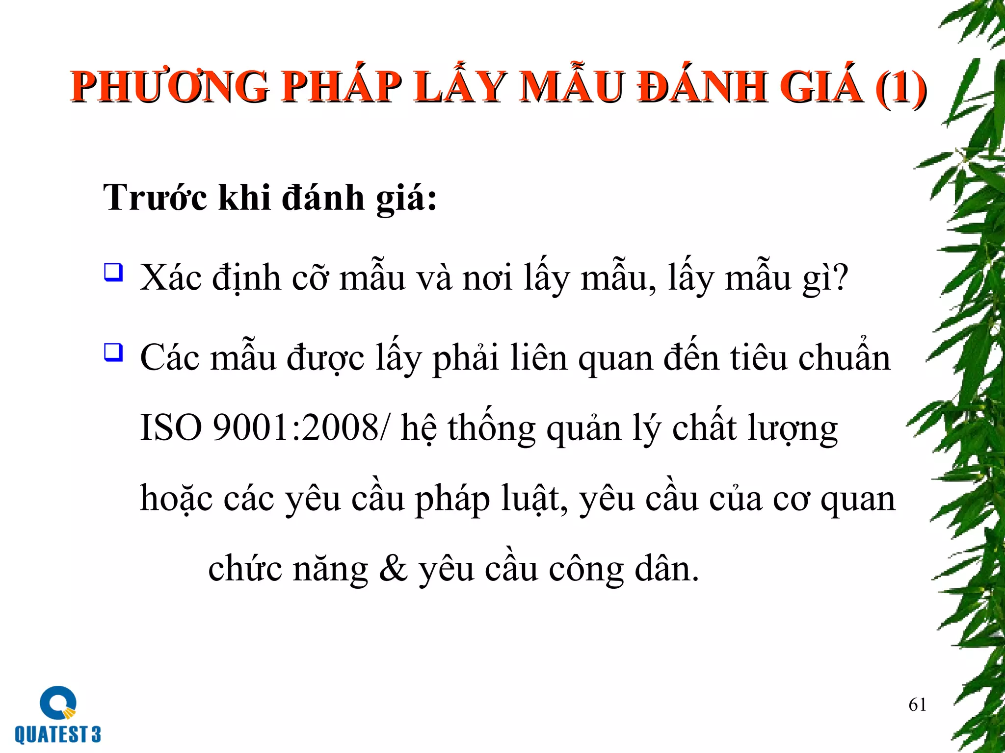 61
PHƯƠNG PHÁP LẤY MẪU ĐÁNH GIÁ (1)PHƯƠNG PHÁP LẤY MẪU ĐÁNH GIÁ (1)
Trước khi đánh giá:
 Xác định cỡ mẫu và nơi lấy mẫu, lấy mẫu gì?
 Các mẫu được lấy phải liên quan đến tiêu chuẩn
ISO 9001:2008/ hệ thống quản lý chất lượng
hoặc các yêu cầu pháp luật, yêu cầu của cơ quan
chức năng & yêu cầu công dân.
 