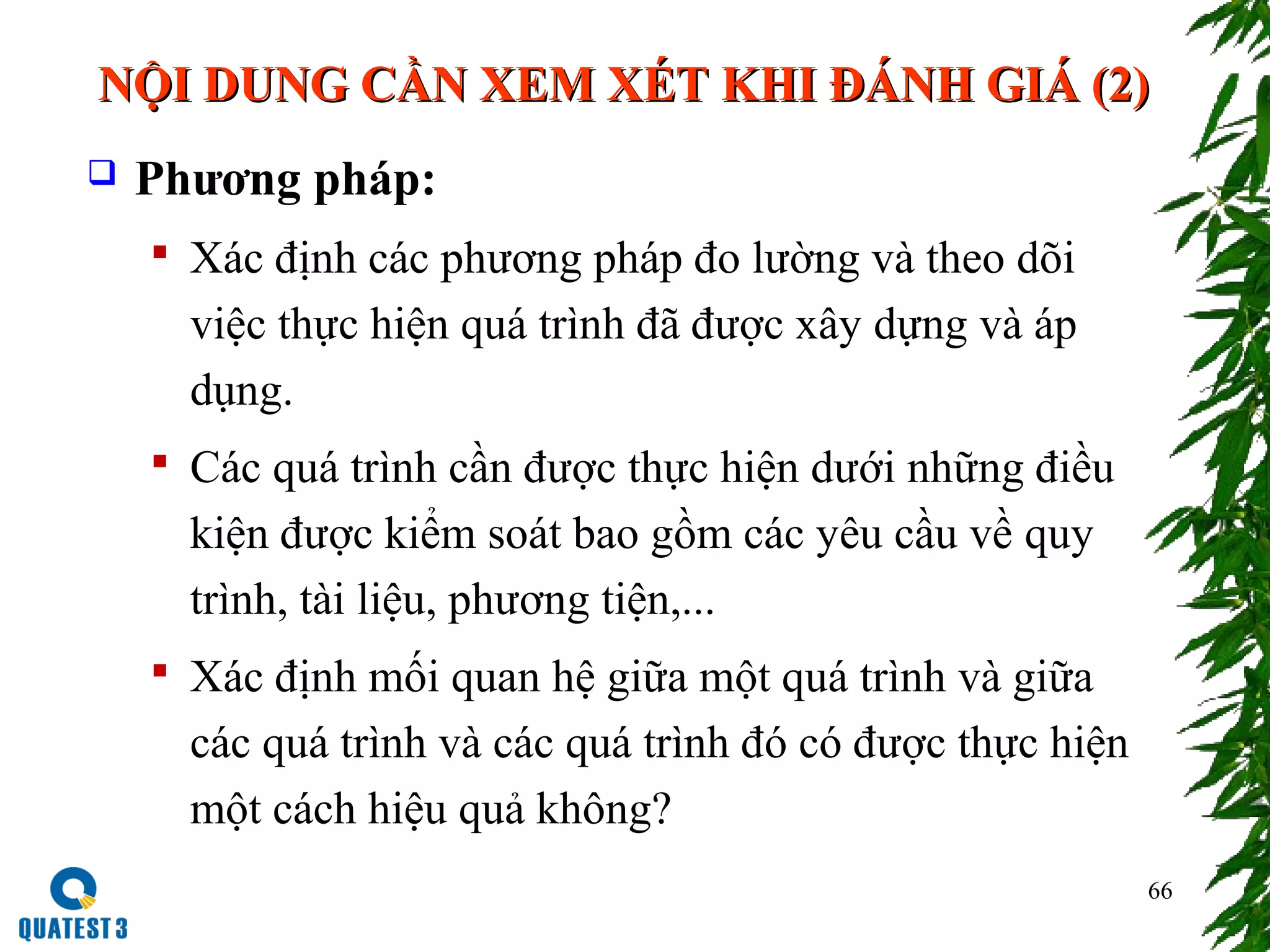 66
 Phương pháp:
 Xác định các phương pháp đo lường và theo dõi
việc thực hiện quá trình đã được xây dựng và áp
dụng.
 Các quá trình cần được thực hiện dưới những điều
kiện được kiểm soát bao gồm các yêu cầu về quy
trình, tài liệu, phương tiện,...
 Xác định mối quan hệ giữa một quá trình và giữa
các quá trình và các quá trình đó có được thực hiện
một cách hiệu quả không?
NỘI DUNG CẦN XEM XÉT KHI ĐÁNH GIÁ (2)NỘI DUNG CẦN XEM XÉT KHI ĐÁNH GIÁ (2)
 