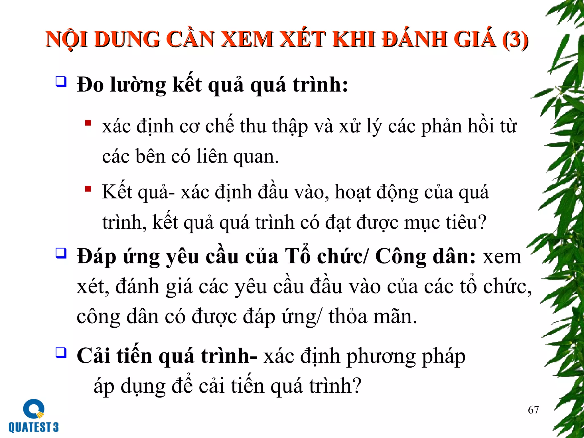 67
NỘI DUNG CẦN XEM XÉT KHI ĐÁNH GIÁ (3)NỘI DUNG CẦN XEM XÉT KHI ĐÁNH GIÁ (3)
 Đo lường kết quả quá trình:
 xác định cơ chế thu thập và xử lý các phản hồi từ
các bên có liên quan.
 Kết quả- xác định đầu vào, hoạt động của quá
trình, kết quả quá trình có đạt được mục tiêu?
 Đáp ứng yêu cầu của Tổ chức/ Công dân: xem
xét, đánh giá các yêu cầu đầu vào của các tổ chức,
công dân có được đáp ứng/ thỏa mãn.
 Cải tiến quá trình- xác định phương pháp
áp dụng để cải tiến quá trình?
 