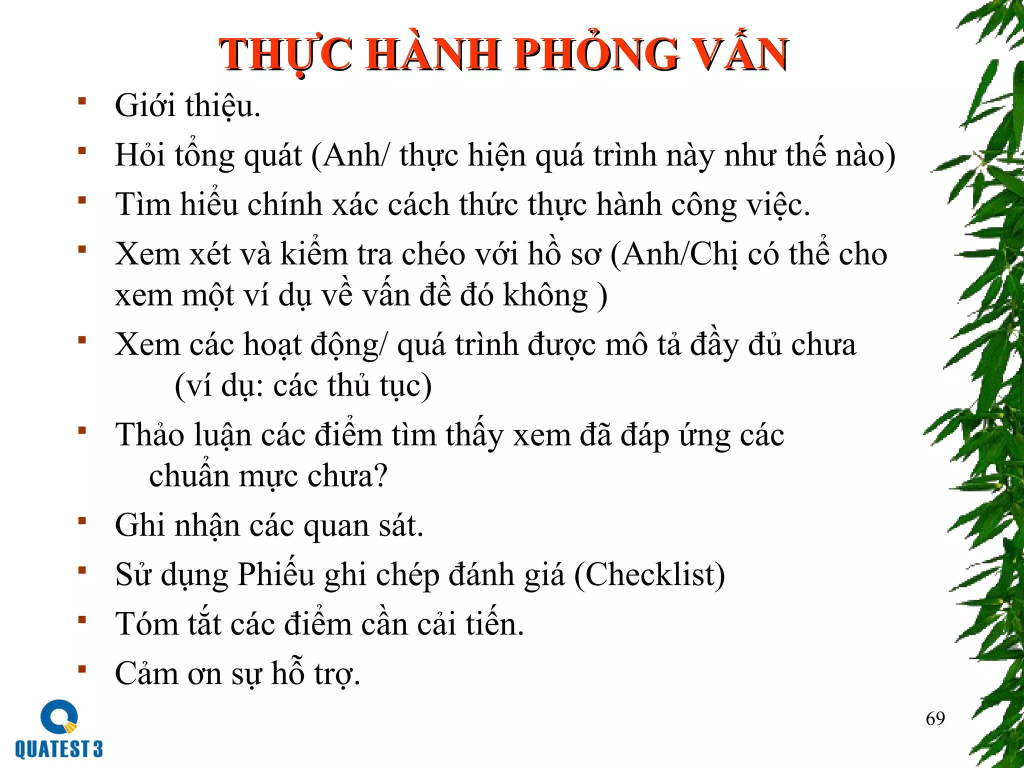 69
THỰC HÀNH PHỎNG VẤNTHỰC HÀNH PHỎNG VẤN
 Giới thiệu.
 Hỏi tổng quát (Anh/ thực hiện quá trình này như thế nào)
 Tìm hiểu chính xác cách thức thực hành công việc.
 Xem xét và kiểm tra chéo với hồ sơ (Anh/Chị có thể cho
xem một ví dụ về vấn đề đó không )
 Xem các hoạt động/ quá trình được mô tả đầy đủ chưa
(ví dụ: các thủ tục)
 Thảo luận các điểm tìm thấy xem đã đáp ứng các
chuẩn mực chưa?
 Ghi nhận các quan sát.
 Sử dụng Phiếu ghi chép đánh giá (Checklist)
 Tóm tắt các điểm cần cải tiến.
 Cảm ơn sự hỗ trợ.
 