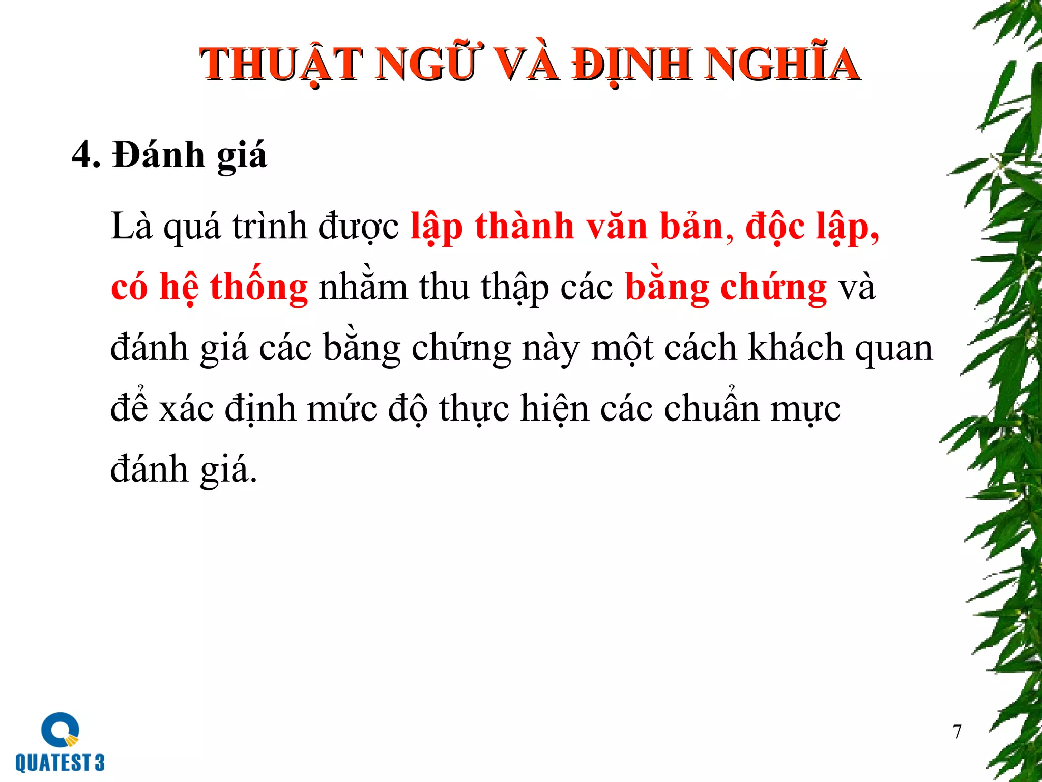 7
4. Đánh giá
Là quá trình được lập thành văn bản, độc lập,
có hệ thống nhằm thu thập các bằng chứng và
đánh giá các bằng chứng này một cách khách quan
để xác định mức độ thực hiện các chuẩn mực
đánh giá.
THUẬT NGỮ VÀ ĐỊNH NGHĨATHUẬT NGỮ VÀ ĐỊNH NGHĨA
 