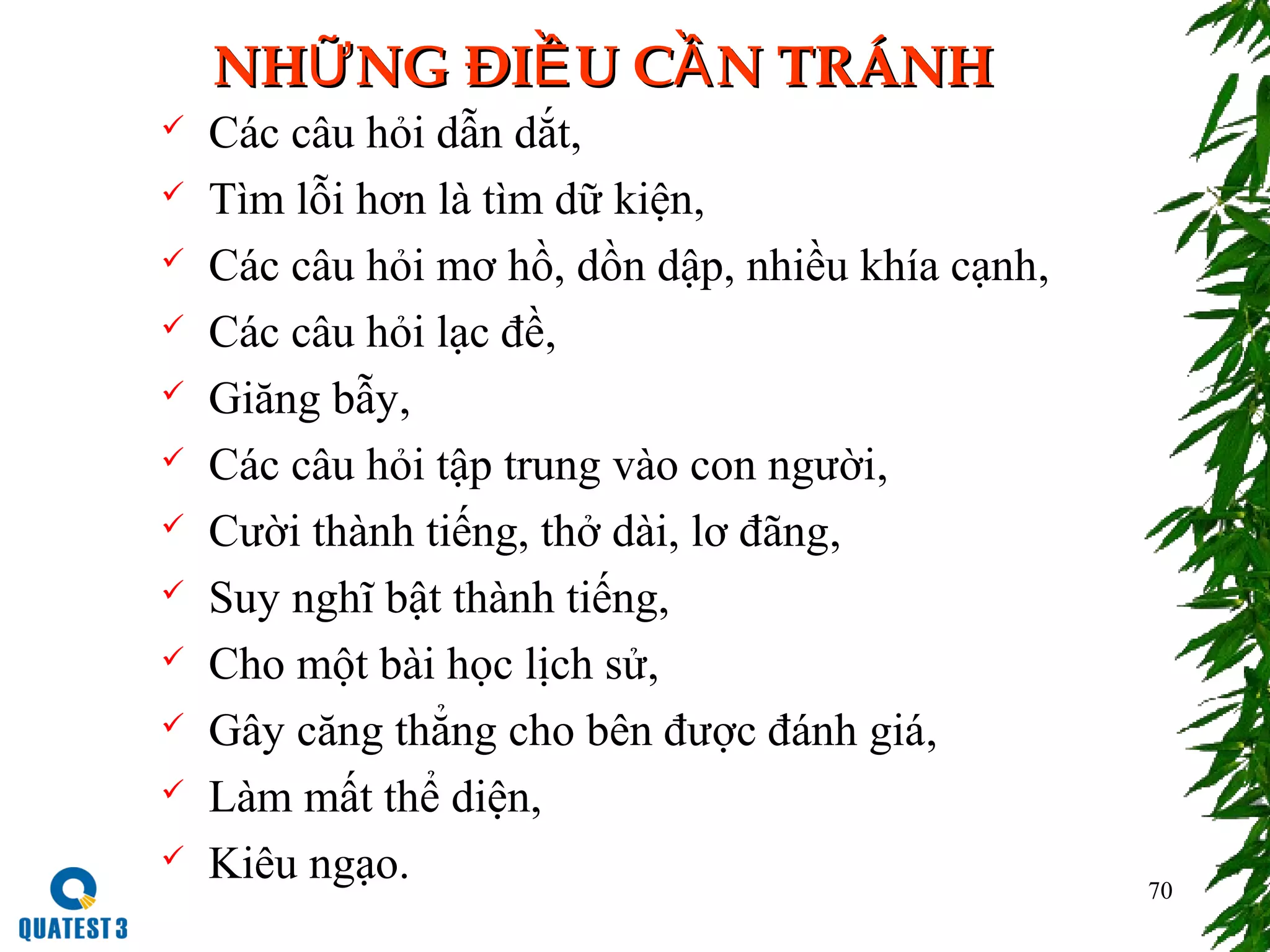 70
NH NG ĐI U C N TRÁNHỮ Ề ẦNH NG ĐI U C N TRÁNHỮ Ề Ầ
 Các câu hỏi dẫn dắt,
 Tìm lỗi hơn là tìm dữ kiện,
 Các câu hỏi mơ hồ, dồn dập, nhiều khía cạnh,
 Các câu hỏi lạc đề,
 Giăng bẫy,
 Các câu hỏi tập trung vào con người,
 Cười thành tiếng, thở dài, lơ đãng,
 Suy nghĩ bật thành tiếng,
 Cho một bài học lịch sử,
 Gây căng thẳng cho bên được đánh giá,
 Làm mất thể diện,
 Kiêu ngạo.
 