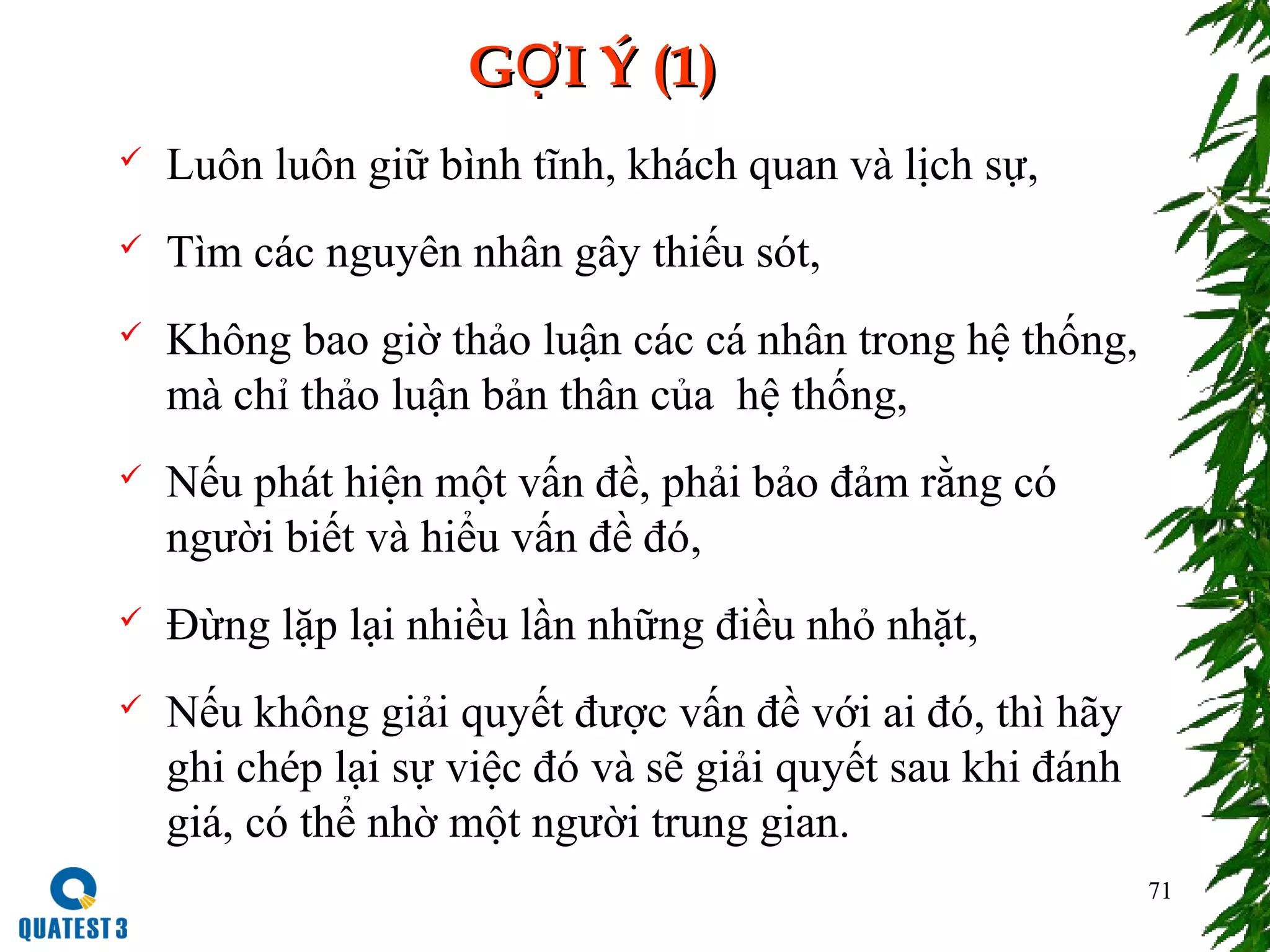 71
G I Ý (1)ỢG I Ý (1)Ợ
 Luôn luôn giữ bình tĩnh, khách quan và lịch sự,
 Tìm các nguyên nhân gây thiếu sót,
 Không bao giờ thảo luận các cá nhân trong hệ thống,
mà chỉ thảo luận bản thân của hệ thống,
 Nếu phát hiện một vấn đề, phải bảo đảm rằng có
người biết và hiểu vấn đề đó,
 Đừng lặp lại nhiều lần những điều nhỏ nhặt,
 Nếu không giải quyết được vấn đề với ai đó, thì hãy
ghi chép lại sự việc đó và sẽ giải quyết sau khi đánh
giá, có thể nhờ một người trung gian.
 