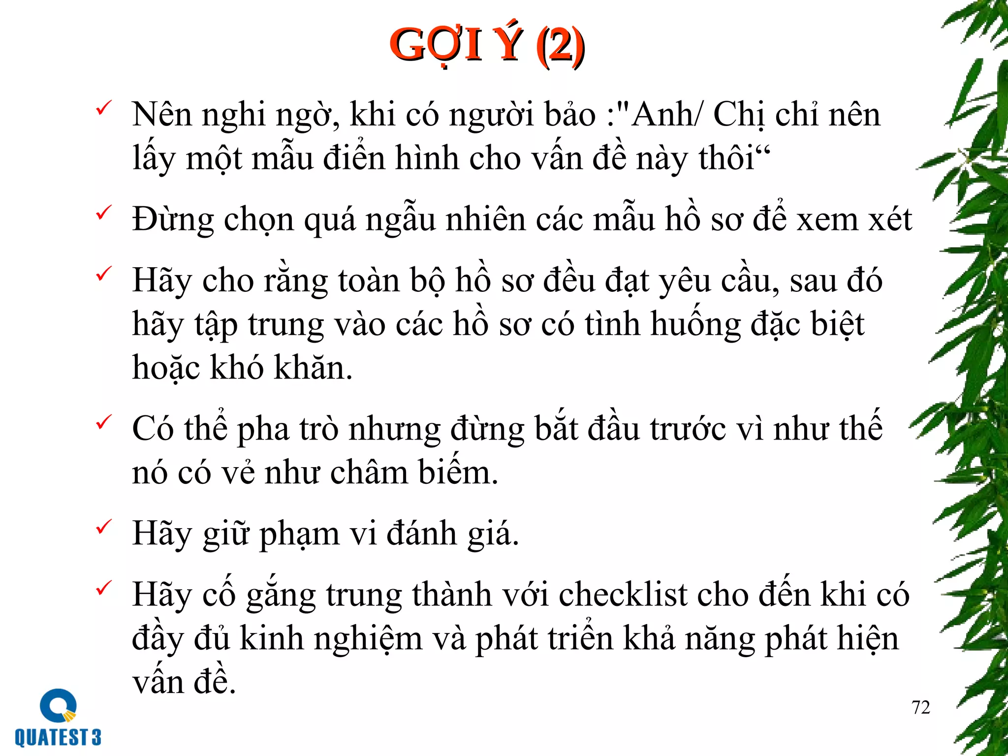 72
G I Ý (2)ỢG I Ý (2)Ợ
 Nên nghi ngờ, khi có người bảo :"Anh/ Chị chỉ nên
lấy một mẫu điển hình cho vấn đề này thôi“
 Đừng chọn quá ngẫu nhiên các mẫu hồ sơ để xem xét
 Hãy cho rằng toàn bộ hồ sơ đều đạt yêu cầu, sau đó
hãy tập trung vào các hồ sơ có tình huống đặc biệt
hoặc khó khăn.
 Có thể pha trò nhưng đừng bắt đầu trước vì như thế
nó có vẻ như châm biếm.
 Hãy giữ phạm vi đánh giá.
 Hãy cố gắng trung thành với checklist cho đến khi có
đầy đủ kinh nghiệm và phát triển khả năng phát hiện
vấn đề.
 