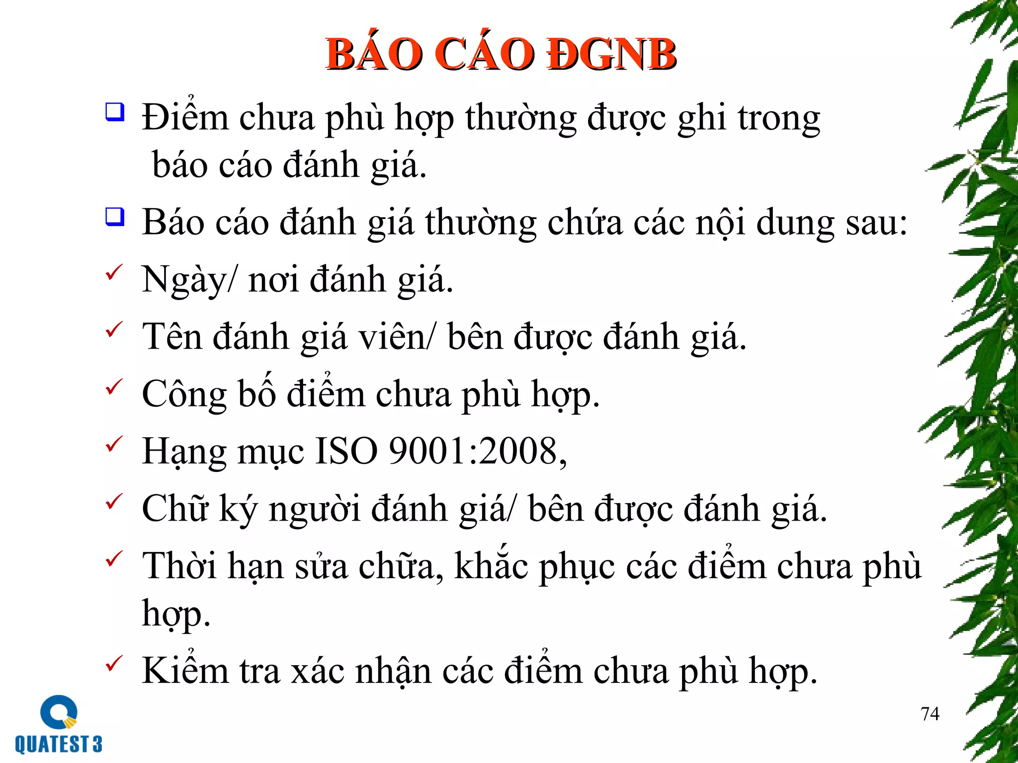 74
BÁO CÁO ĐGNBBÁO CÁO ĐGNB
 Điểm chưa phù hợp thường được ghi trong
báo cáo đánh giá.
 Báo cáo đánh giá thường chứa các nội dung sau:
 Ngày/ nơi đánh giá.
 Tên đánh giá viên/ bên được đánh giá.
 Công bố điểm chưa phù hợp.
 Hạng mục ISO 9001:2008,
 Chữ ký người đánh giá/ bên được đánh giá.
 Thời hạn sửa chữa, khắc phục các điểm chưa phù
hợp.
 Kiểm tra xác nhận các điểm chưa phù hợp.
 