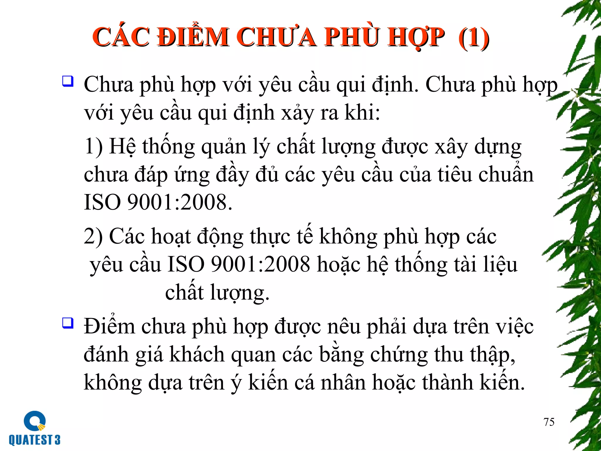 75
CCÁÁC ĐIỂM CHƯA PHC ĐIỂM CHƯA PHÙÙ HỢP (1)HỢP (1)
 Chưa phù hợp với yêu cầu qui định. Chưa phù hợp
với yêu cầu qui định xảy ra khi:
1) Hệ thống quản lý chất lượng được xây dựng
chưa đáp ứng đầy đủ các yêu cầu của tiêu chuẩn
ISO 9001:2008.
2) Các hoạt động thực tế không phù hợp các
yêu cầu ISO 9001:2008 hoặc hệ thống tài liệu
chất lượng.
 Điểm chưa phù hợp được nêu phải dựa trên việc
đánh giá khách quan các bằng chứng thu thập,
không dựa trên ý kiến cá nhân hoặc thành kiến.
 