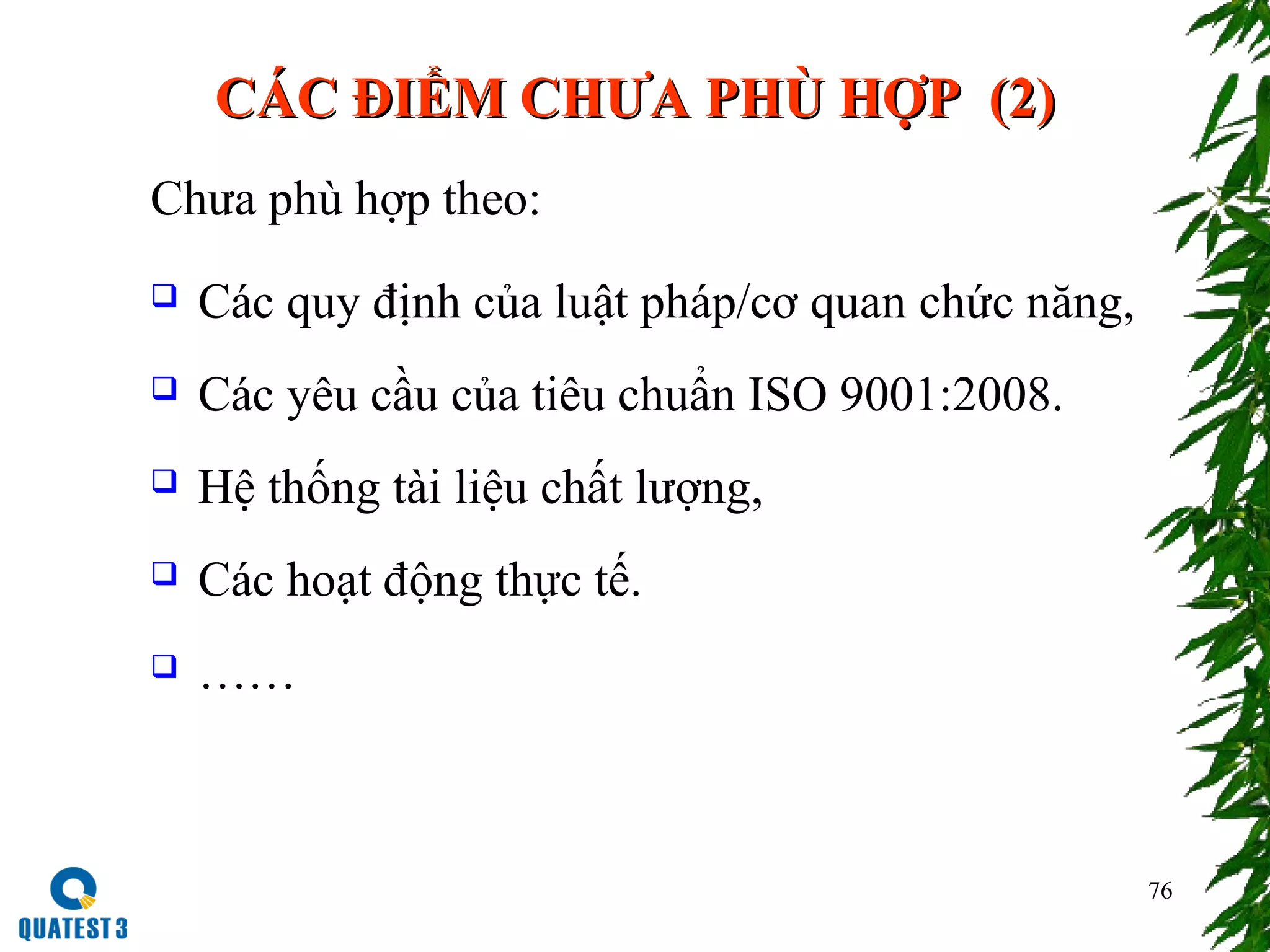 76
CCÁÁC ĐIỂM CHƯA PHC ĐIỂM CHƯA PHÙÙ HỢP (HỢP (22))
Chưa phù hợp theo:
 Các quy định của luật pháp/cơ quan chức năng,
 Các yêu cầu của tiêu chuẩn ISO 9001:2008.
 Hệ thống tài liệu chất lượng,
 Các hoạt động thực tế.
 ……
 