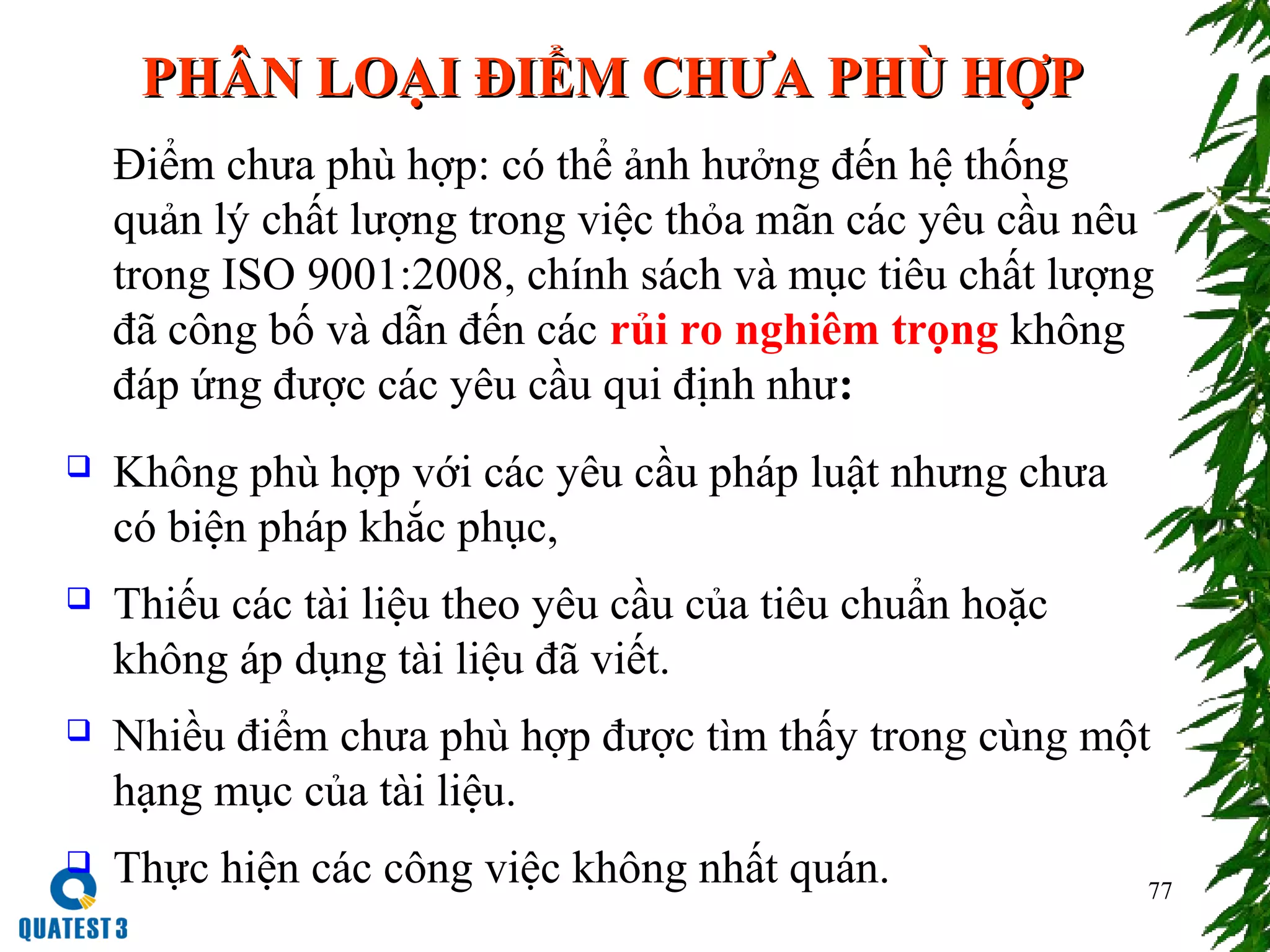 77
   PHPHÂÂN LOẠI ĐIỂM CHƯA PHN LOẠI ĐIỂM CHƯA PHÙÙ HỢPHỢP
Điểm chưa phù hợp: có thể ảnh hưởng đến hệ thống
quản lý chất lượng trong việc thỏa mãn các yêu cầu nêu
trong ISO 9001:2008, chính sách và mục tiêu chất lượng
đã công bố và dẫn đến các rủi ro nghiêm trọng không
đáp ứng được các yêu cầu qui định như:
 Không phù hợp với các yêu cầu pháp luật nhưng chưa
có biện pháp khắc phục,
 Thiếu các tài liệu theo yêu cầu của tiêu chuẩn hoặc
không áp dụng tài liệu đã viết.
 Nhiều điểm chưa phù hợp được tìm thấy trong cùng một
hạng mục của tài liệu.
 Thực hiện các công việc không nhất quán.
 