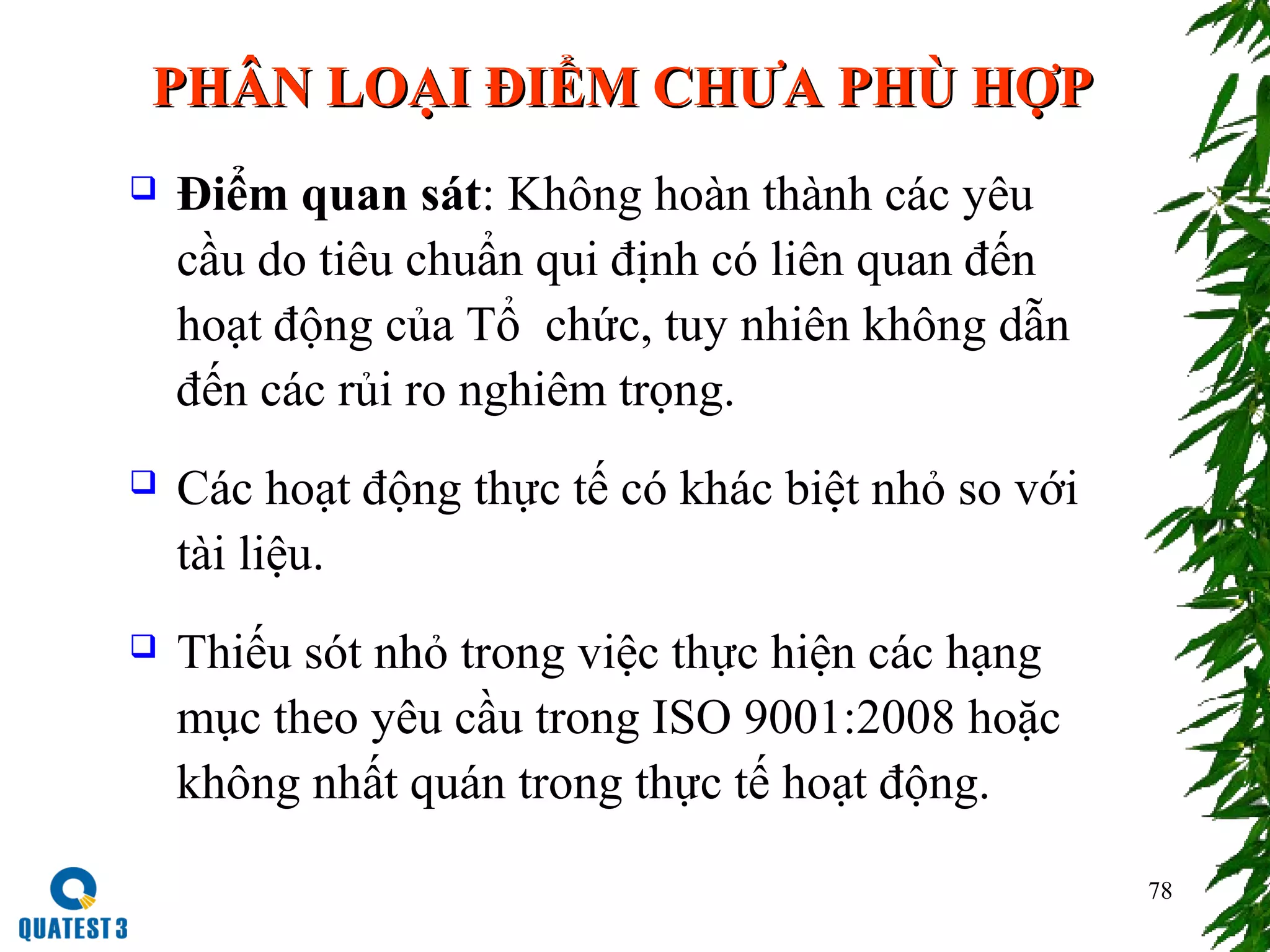 78
 Điểm quan sát: Không hoàn thành các yêu
cầu do tiêu chuẩn qui định có liên quan đến
hoạt động của Tổ chức, tuy nhiên không dẫn
đến các rủi ro nghiêm trọng.
 Các hoạt động thực tế có khác biệt nhỏ so với
tài liệu.
 Thiếu sót nhỏ trong việc thực hiện các hạng
mục theo yêu cầu trong ISO 9001:2008 hoặc
không nhất quán trong thực tế hoạt động.
PHÂN LOẠI ĐIỂM CHƯA PHÙ HỢPPHÂN LOẠI ĐIỂM CHƯA PHÙ HỢP
 