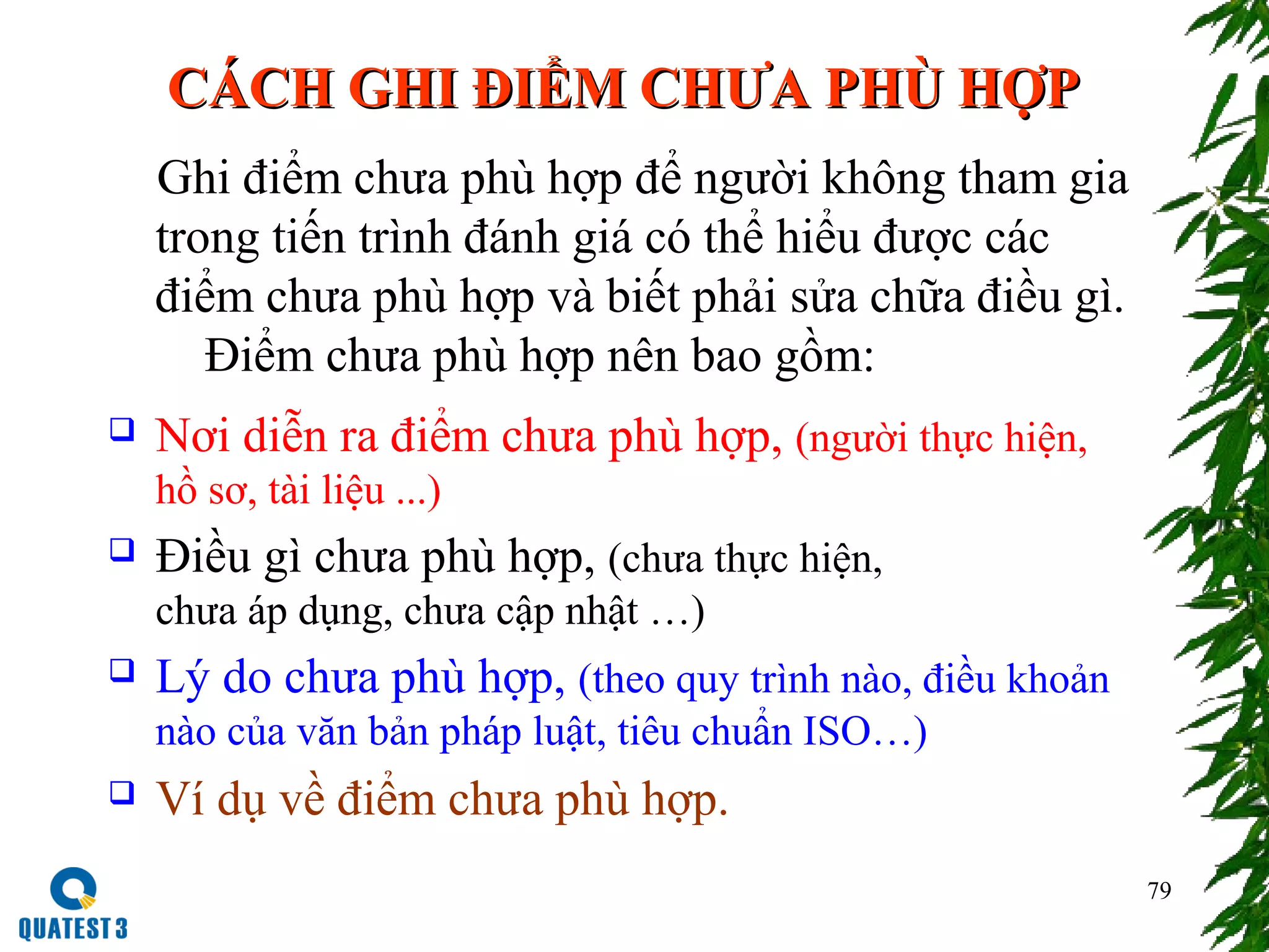 79
CÁCH GHI ĐIỂM CHƯA PHÙ HỢPCÁCH GHI ĐIỂM CHƯA PHÙ HỢP
Ghi điểm chưa phù hợp để người không tham gia
trong tiến trình đánh giá có thể hiểu được các
điểm chưa phù hợp và biết phải sửa chữa điều gì.
Điểm chưa phù hợp nên bao gồm:
 Nơi diễn ra điểm chưa phù hợp, (người thực hiện,
hồ sơ, tài liệu ...)
 Điều gì chưa phù hợp, (chưa thực hiện,
chưa áp dụng, chưa cập nhật …)
 Lý do chưa phù hợp, (theo quy trình nào, điều khoản
nào của văn bản pháp luật, tiêu chuẩn ISO…)
 Ví dụ về điểm chưa phù hợp.
 