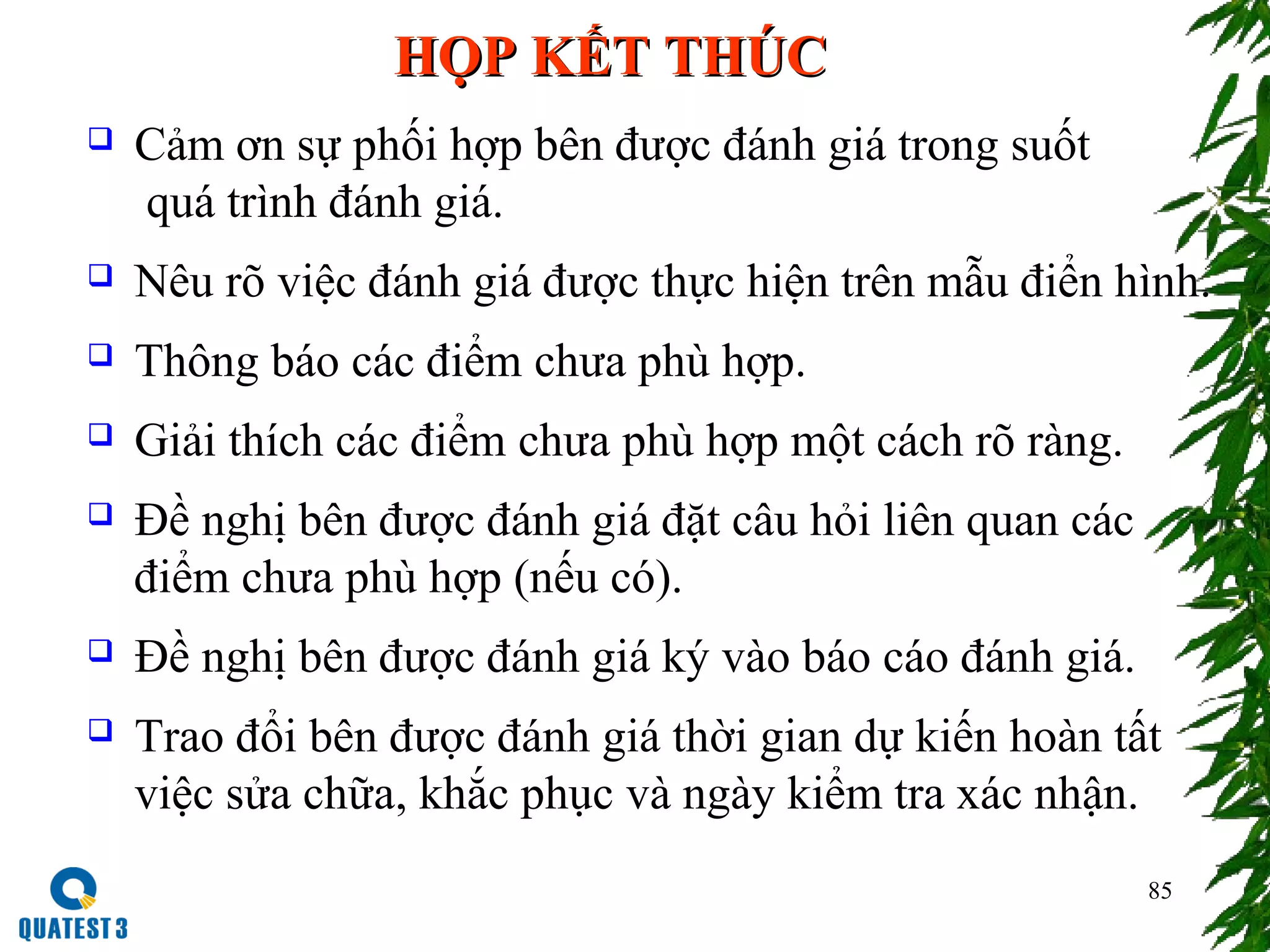 85
HỌP KẾT THÚCHỌP KẾT THÚC
 Cảm ơn sự phối hợp bên được đánh giá trong suốt
quá trình đánh giá.
 Nêu rõ việc đánh giá được thực hiện trên mẫu điển hình.
 Thông báo các điểm chưa phù hợp.
 Giải thích các điểm chưa phù hợp một cách rõ ràng.
 Đề nghị bên được đánh giá đặt câu hỏi liên quan các
điểm chưa phù hợp (nếu có).
 Đề nghị bên được đánh giá ký vào báo cáo đánh giá.
 Trao đổi bên được đánh giá thời gian dự kiến hoàn tất
việc sửa chữa, khắc phục và ngày kiểm tra xác nhận.
 