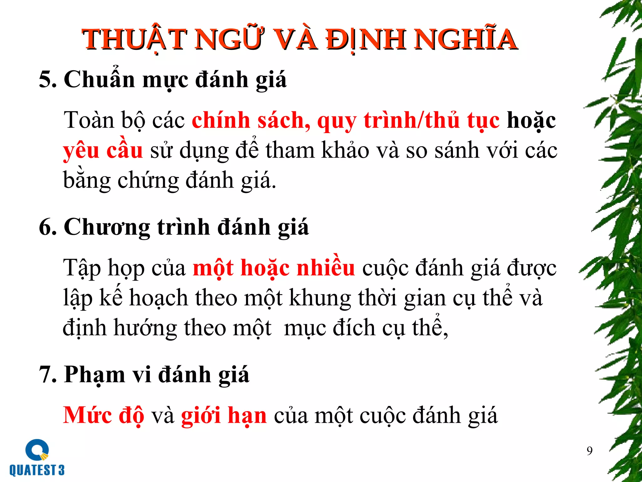 9
THU T NG VÀ Đ NH NGHĨAẬ Ữ ỊTHU T NG VÀ Đ NH NGHĨAẬ Ữ Ị
5. Chuẩn mực đánh giá
Toàn bộ các chính sách, quy trình/thủ tục hoặc
yêu cầu sử dụng để tham khảo và so sánh với các
bằng chứng đánh giá.
6. Chương trình đánh giá
Tập họp của một hoặc nhiều cuộc đánh giá được
lập kế hoạch theo một khung thời gian cụ thể và
định hướng theo một mục đích cụ thể,
7. Phạm vi đánh giá
Mức độ và giới hạn của một cuộc đánh giá
 