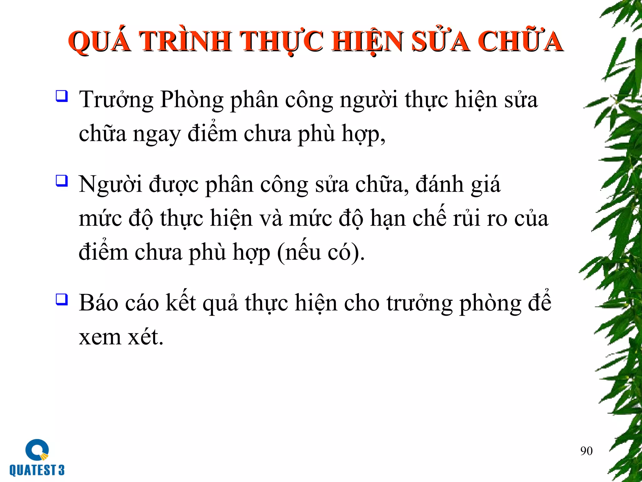 QUÁ TRÌNH THỰC HIỆN SỬA CHỮAQUÁ TRÌNH THỰC HIỆN SỬA CHỮA
 Trưởng Phòng phân công người thực hiện sửa
chữa ngay điểm chưa phù hợp,
 Người được phân công sửa chữa, đánh giá
mức độ thực hiện và mức độ hạn chế rủi ro của
điểm chưa phù hợp (nếu có).
 Báo cáo kết quả thực hiện cho trưởng phòng để
xem xét.
90
 