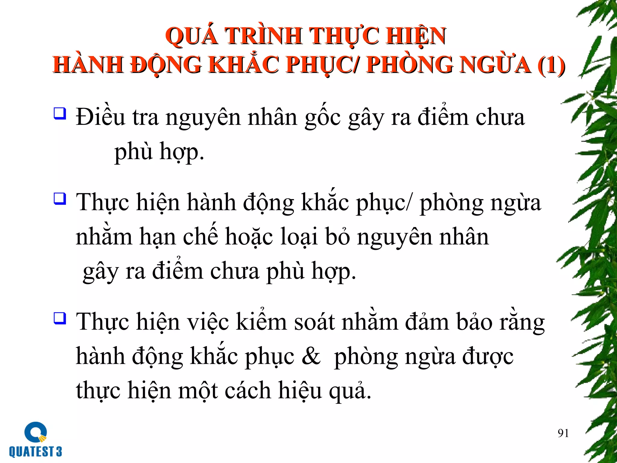 91
QUÁ TRÌNH THỰC HIỆNQUÁ TRÌNH THỰC HIỆN
HÀNH ĐỘNG KHẮC PHỤC/ PHÒNG NGỪA (1)HÀNH ĐỘNG KHẮC PHỤC/ PHÒNG NGỪA (1)
 Điều tra nguyên nhân gốc gây ra điểm chưa
phù hợp.
 Thực hiện hành động khắc phục/ phòng ngừa
nhằm hạn chế hoặc loại bỏ nguyên nhân
gây ra điểm chưa phù hợp.
 Thực hiện việc kiểm soát nhằm đảm bảo rằng
hành động khắc phục & phòng ngừa được
thực hiện một cách hiệu quả.
 