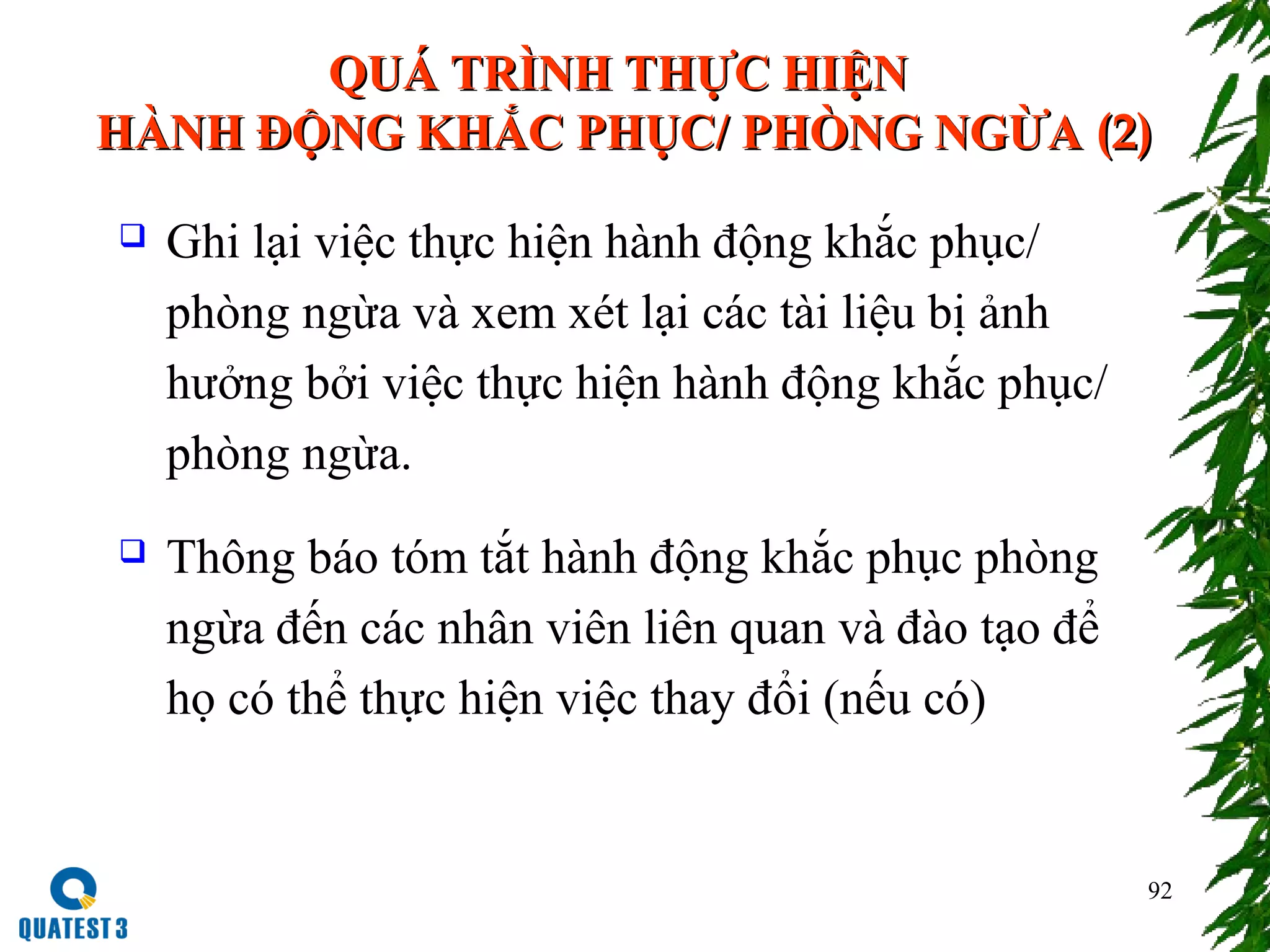 92
QUÁ TRÌNH THỰC HIỆNQUÁ TRÌNH THỰC HIỆN
HÀNH ĐỘNG KHẮC PHỤC/ PHÒNG NGỪAHÀNH ĐỘNG KHẮC PHỤC/ PHÒNG NGỪA (2)(2)
 Ghi lại việc thực hiện hành động khắc phục/
phòng ngừa và xem xét lại các tài liệu bị ảnh
hưởng bởi việc thực hiện hành động khắc phục/
phòng ngừa.
 Thông báo tóm tắt hành động khắc phục phòng
ngừa đến các nhân viên liên quan và đào tạo để
họ có thể thực hiện việc thay đổi (nếu có)
 