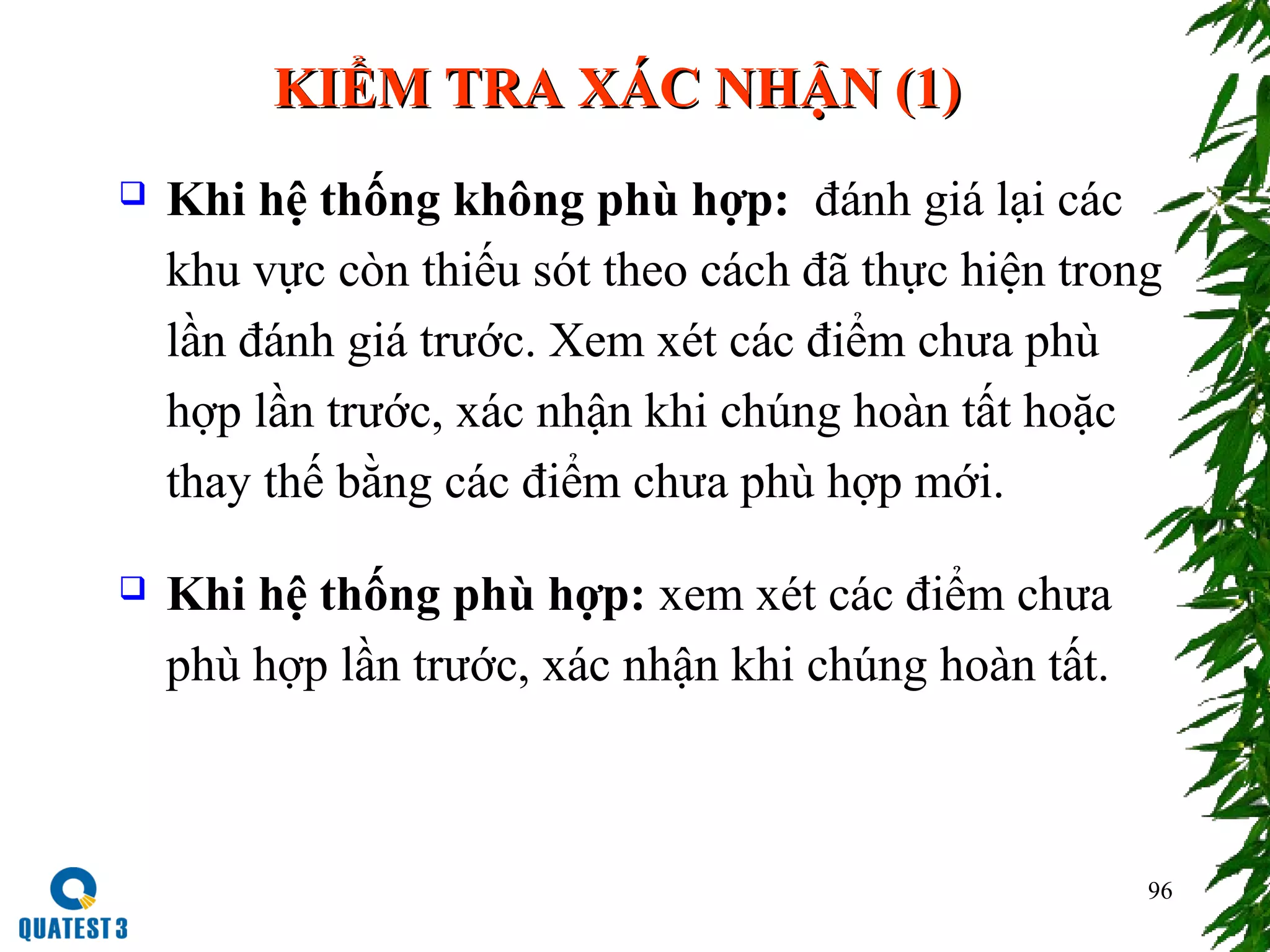 96
KIỂM TRA XÁC NHẬN (1)KIỂM TRA XÁC NHẬN (1)
 Khi hệ thống không phù hợp: đánh giá lại các
khu vực còn thiếu sót theo cách đã thực hiện trong
lần đánh giá trước. Xem xét các điểm chưa phù
hợp lần trước, xác nhận khi chúng hoàn tất hoặc
thay thế bằng các điểm chưa phù hợp mới.
 Khi hệ thống phù hợp: xem xét các điểm chưa
phù hợp lần trước, xác nhận khi chúng hoàn tất.
 