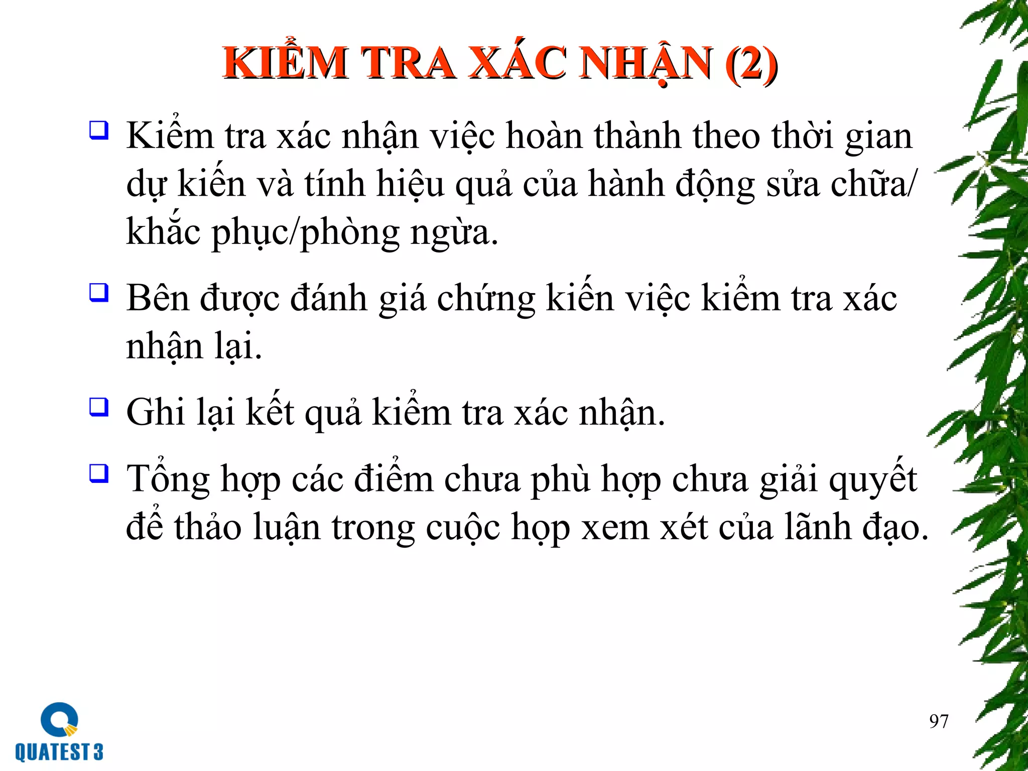 97
KIỂM TRA XÁC NHẬN (2)KIỂM TRA XÁC NHẬN (2)
 Kiểm tra xác nhận việc hoàn thành theo thời gian
dự kiến và tính hiệu quả của hành động sửa chữa/
khắc phục/phòng ngừa.
 Bên được đánh giá chứng kiến việc kiểm tra xác
nhận lại.
 Ghi lại kết quả kiểm tra xác nhận.
 Tổng hợp các điểm chưa phù hợp chưa giải quyết
để thảo luận trong cuộc họp xem xét của lãnh đạo.
 