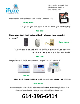 200 E. Campus View Blvd. Suite
                                                   200 Columbus, OH 43235
                                                   www.ifuzetech.com




Does your security system text and email you notifications?

                  Ours does

               Can you use your smart phone to arm and disarm your security system?

                                    We can

Does your door lock automatically disarm your security
system?

                                                                   Ours does



       C[n you log in on-lin_ [n^ s__ who h[s turn_^ on [n^ off your
                           s_]urity syst_m with [ ^[t_ [n^ tim_ st[mp?

                                    We can

Do you have a color touch screen as your alarm keypad?




                  We do

      Do_s your s_]urity syst_m work _v_n if your phon_ lin_ ^o_sn’t?

                               Ours does

 Call us today for a FREE quote on our newest system that allows you to do all of
         these things and more available for commercial and residential!!!



                 614-396-6414
 