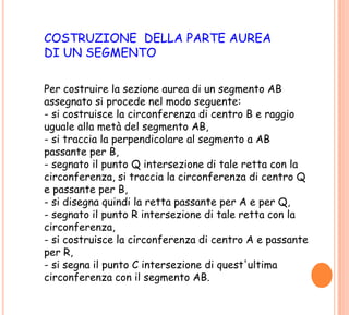 COSTRUZIONE DELLA PARTE AUREA
DI UN SEGMENTO
Per costruire la sezione aurea di un segmento AB
assegnato si procede nel modo seguente:
- si costruisce la circonferenza di centro B e raggio
uguale alla metà del segmento AB,
- si traccia la perpendicolare al segmento a AB
passante per B,
- segnato il punto Q intersezione di tale retta con la
circonferenza, si traccia la circonferenza di centro Q
e passante per B,
- si disegna quindi la retta passante per A e per Q,
- segnato il punto R intersezione di tale retta con la
circonferenza,
- si costruisce la circonferenza di centro A e passante
per R,
- si segna il punto C intersezione di quest'ultima
circonferenza con il segmento AB.
 